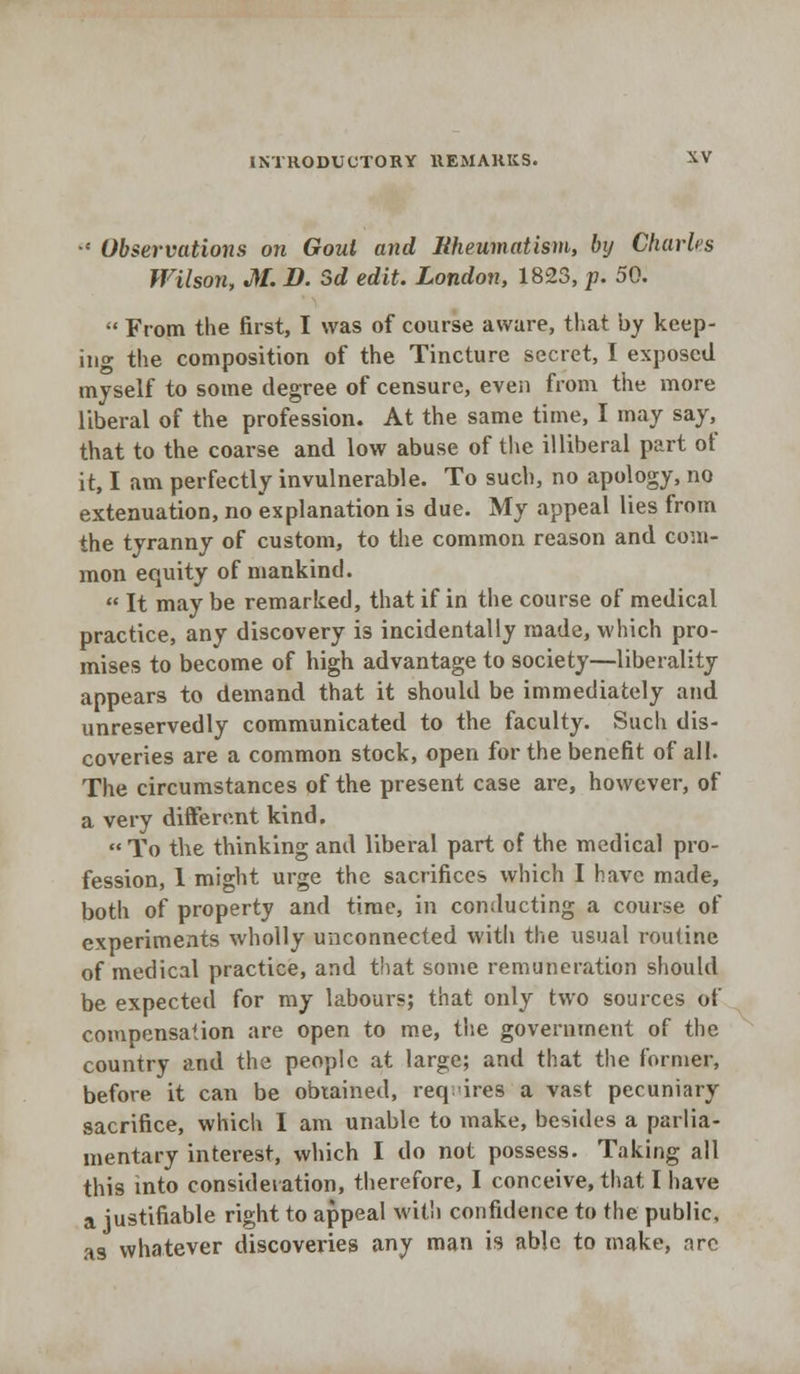 •' Observations on Gout and Rheumatism, by Charles Wilson, M. B. Sd edit. London, 1823, p. 50.  From the first, I was of course aware, that by keep- ing the composition of the Tincture secret, I exposed myself to some degree of censure, even from the more liberal of the profession. At the same time, I may say, that to the coarse and low abuse of the illiberal part of it, I am perfectly invulnerable. To such, no apology, no extenuation, no explanation is due. My appeal lies from the tyranny of custom, to the common reason and com- mon equity of mankind.  It may be remarked, that if in the course of medical practice, any discovery is incidentally made, which pro- mises to become of high advantage to society—liberality appears to demand that it should be immediately and unreservedly communicated to the faculty. Such dis- coveries are a common stock, open for the benefit of all. The circumstances of the present case are, however, of a very different kind.  To the thinking and liberal part of the medical pro- fession, 1 might urge the sacrifices which I have made, both of property and time, in conducting a course of experiments wholly unconnected with the usual routine of medical practice, and that some remuneration should be expected for my labours; that only two sources of compensation are open to me, the government of the country and the people at large; and that the former, before it can be obtained, requires a vast pecuniary sacrifice, which I am unable to make, besides a parlia- mentary interest, which I do not possess. Taking all this into consideration, therefore, I conceive, that I have a justifiable right to appeal with confidence to the public, as whatever discoveries any man is able to make, arc