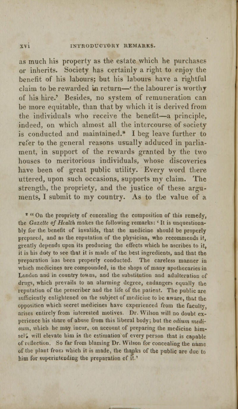 as much his property as the estate which he purchases or inherits. Society has certainly a right to enjoy the benefit of his labours; but his labours have a rightful claim to be rewarded in return—' the labourer is worthy of his hire.' Besides, no system of remuneration can be more equitable, than that by which it is derived from the individuals who receive the benefit—a principle, indeed, on which almost all the intercourse of society is conducted and maintained.* I beg leave further to refer to the general reasons usually adduced in parlia- ment, in support of the rewards granted by the two houses to meritorious individuals, whose discoveries have been of great public utility. Every word there uttered, upon such occasions, supports my claim. The strength, the propriety, and the justice of these argu- ments, I submit to my country. As to the value of a *  On the propriety of concealing the composition of this remedy, the Gazette of Health makes the following remarks:' It is unquestiona- bly for the benefit of invalids, that the medicine should be properly prepared, and as the roputation of the physician, who recommends it, greatly depends upon its producing the effects which he ascribes to it, it is his du-ty to see that it is made of the best ingredients, and that the preparation has been properly conducted. The careless manner in which medicines are compounded, in the shops of many apothecaries in London and in country towns, and the substitution and adulteration of drugs, which prevails to an alarming degree, endangers equally the reputation of the prescriber and the life of the patient. The public are sufficiently enlightened on the subject of medicine to be aware, thf.t the opposition which secret medicines have experienced from the faculty, arises entirely from interested motives. Dr. Wilson will no doubt ex- perience his share of abuse from this liberal body; but the odium medi- own, which he may incur, on account of preparing the medicine him- self will elevate him in the estimation of every person that is capable of reflection. So far from blaming Dr. Wilson for concealing the name of the plant from which it is made, the thanks of the public are due to him for superintending the preparation of it.'