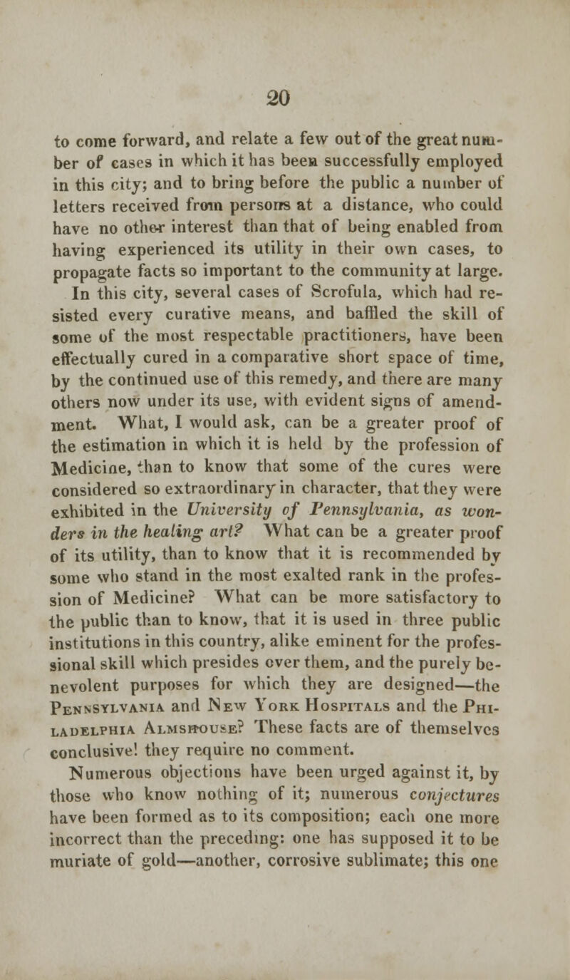 to come forward, and relate a few out of the great num- ber of cases in which it has been successfully employed in this city; and to bring before the public a number of letters received from persons at a distance, who could have no othe-r interest than that of being enabled from having experienced its utility in their own cases, to propagate facts so important to the community at large. In this city, several cases of Scrofula, which had re- sisted every curative means, and baffled the skill of some of the most respectable practitioners, have been effectually cured in a comparative short space of time, by the continued use of this remedy, and there are many others now under its use, with evident signs of amend- ment. What, I would ask, can be a greater proof of the estimation in which it is held by the profession of Medicine, than to know that some of the cures were considered so extraordinary in character, that they were exhibited in the University of Pennsylvania, as won- ders in the healing art? What can be a greater proof of its utility, than to know that it is recommended by some who stand in the most exalted rank in the profes- sion of Medicine? What can be more satisfactory to the public than to know, that it is used in three public institutions in this country, alike eminent for the profes- sional skill which presides over them, and the purely be- nevolent purposes for which they are designed—the Pennsylvania and New York Hospitals and the Phi- ladelphia Almshouse? These facts are of themselves conclusive! they require no comment. Numerous objections have been urged against it, by those who know nothing of it; numerous conjectures have been formed as to its composition; each one more incorrect than the preceding: one has supposed it to be muriate of gold—another, corrosive sublimate; this one