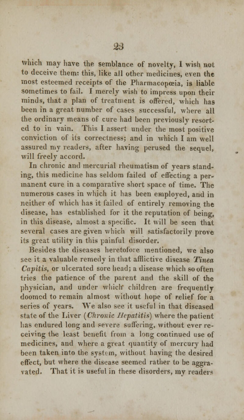 l23 which may have the semblance of novelty, I wish not to deceive them: this, like all other medicines, even the most esteemed receipts of the Pharmacopoeia, is liable sometimes to fail. I merely wish to impress upon their minds, that a plan of treatment is offered, which has been in a great number of cases successful, where all the ordinary means of cure had been previously resort- ed to in vain. This I assert under the most positive conviction of its correctness; and in which I am well assured my readers, after having perused the sequel, will freely accord. In chronic and mercurial rheumatism of years stand- ing, this medicine has seldom failed of effecting a per- manent cure in a comparative short space of time. The numerous cases in which it has been employed, and in neither of which has it failed of entirely removing the disease, has established for it the reputation of being, in this disease, almost a specific. It will be seen that several cases are given which will satisfactorily prove its great utility in this painful disorder. Besides the diseases heretofore mentioned, we also see it a valuable remedy in that afflictive disease Tinea Capitis, or ulcerated sore head; a disease which so often tries the patience of the parent and the skill of the physician, and under which children are frequently doomed to remain almost without hope of relief for a series of years. We also see it useful in that diseased state of the Liver (Chronic Hepatitis) where the patient has endured long and severe suffering, without ever re- ceiving the least benefit from a long continued use of medicines, and where a great quantity of mercury had been taken into the system, without having the desired effect, but where the disease seemed rather to be aggra- vated. That it is useful in these disorders, my readers