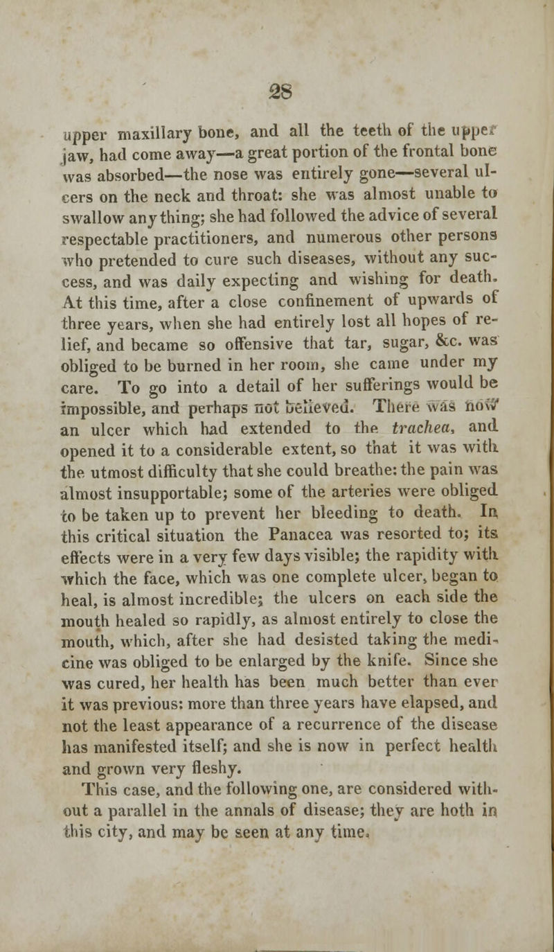 upper maxillary bone, and all the teeth of the uppef jaw, had come away—a great portion of the frontal bone was absorbed—the nose was entirely gone—several ul- cers on the neck and throat: she was almost unable to swallow anything; she had followed the advice of several respectable practitioners, and numerous other persons who pretended to cure such diseases, without any suc- cess, and was daily expecting and wishing for death. At this time, after a close confinement of upwards of three years, when she had entirely lost all hopes of re- lief, and became so offensive that tar, sugar, &c. was obliged to be burned in her room, she came under my care. To go into a detail of her sufferings would be impossible, and perhaps not ueueVfiu. There was now' an ulcer which had extended to the trachea, and opened it to a considerable extent, so that it was with the utmost difficulty that she could breathe: the pain was almost insupportable; some of the arteries were obliged to be taken up to prevent her bleeding to death. In this critical situation the Panacea was resorted to; its effects were in a very few days visible; the rapidity with which the face, which was one complete ulcer, began to heal, is almost incredible; the ulcers on each side the mouth healed so rapidly, as almost entirely to close the mouth, which, after she had desisted taking the medi- cine was obliged to be enlarged by the knife. Since she was cured, her health has been much better than ever it was previous: more than three years have elapsed, and not the least appearance of a recurrence of the disease has manifested itself; and she is now in perfect health and grown very fleshy. This case, and the following one, are considered with- out a parallel in the annals of disease; they are both in this city, and may be seen at any time.