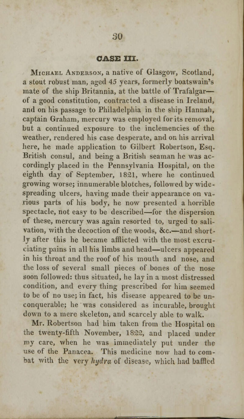 CASE III. Michael Anderson, a native of Glasgow, Scotland, a stout robust man, aged 45 years, formerly boatswain's mate of the ship Britannia, at the battle of Trafalgar— of a good constitution, contracted a disease in Ireland, and on his passage to Philadelphia in the ship Hannah, captain Graham, mercury was employed for its removal, but a continued exposure to the inclemencies of the weather, rendered his case desperate, and on his arrival here, he made application to Gilbert Robertson, Esq. British consul, and being a British seaman he was ac- cordingly placed in the Pennsylvania Hospital, on the eighth day of September, 1821, where he continued growing worse; innumerable blotches, followed by wide- spreading ulcers, having made their appearance on va- rious parts of his body, he now presented a horrible spectacle, not easy to be described—for the dispersion of these, mercury was again resorted to, urged to sali- vation, with the decoction of the woods, &c.—and short- ly after this he became afflicted with the most excru- ciating pains in all his limbs and head—ulcers appeared in his throat and the roof of his mouth and nose, and the loss of several small pieces of bones of the nose soon followed: thus situated, he lay in a most distressed condition, and every thing prescribed for him seemed to be of no use; in fact, his disease appeared to be un- conquerable; he was considered as incurable, brought down to a mere skeleton, and scarcely able to walk. Mr. Robertson had him taken from the Hospital on the twenty-fifth November, 1822, and placed under my care, when he was immediately put under the use of the Panacea. This medicine now had to com- bat with the very hydra of disease, which had baffled