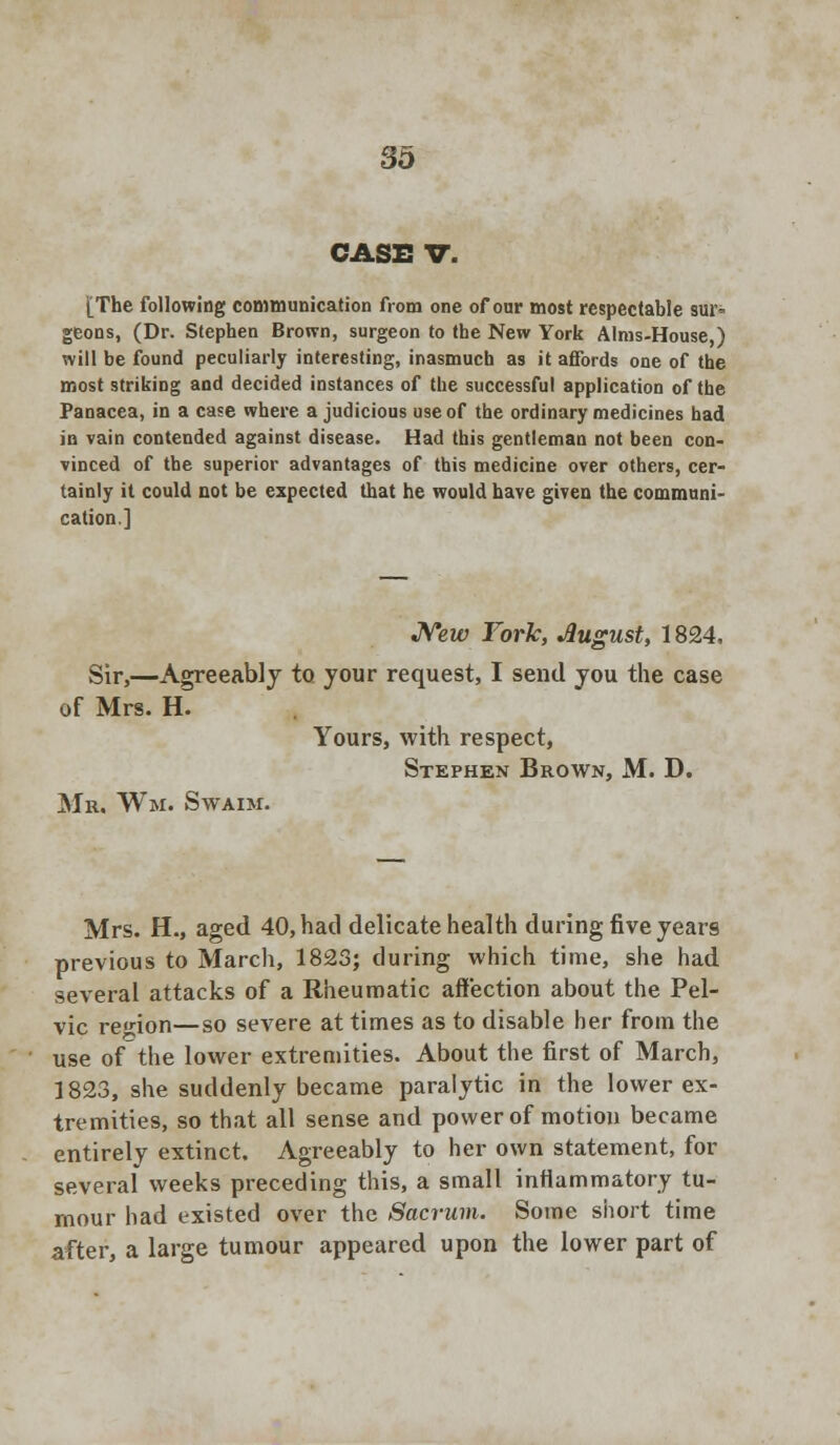 CASE V. [The following communication from one of our most respectable sur- geons, (Dr. Stephen Brown, surgeon to the New York Alms-House,) will be found peculiarly interesting, inasmuch as it affords one of the most striking and decided instances of the successful application of the Panacea, in a case where a judicious use of the ordinary medicines had in vain contended against disease. Had this gentleman not been con- vinced of the superior advantages of this medicine over others, cer- tainly it could not be expected that he would have given the communi- cation,] New Fork, August, 1824, Sir,—Agreeably to your request, I send you the case of Mrs. H. Yours, with respect, Stephen Brown, M. D. Mr. Wm. Swaim. Mrs. H., aged 40, had delicate health during five years previous to March, 1823; during which time, she had several attacks of a Rheumatic affection about the Pel- vic region—so severe at times as to disable her from the use of the lower extremities. About the first of March, 1823, she suddenly became paralytic in the lower ex- tremities, so that all sense and power of motion became entirely extinct. Agreeably to her own statement, for several weeks preceding this, a small inflammatory tu- mour had existed over the Sacrum. Some short time after, a large tumour appeared upon the lower part of