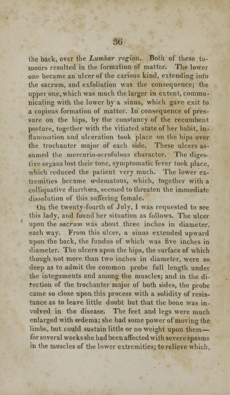 the back, over the Lumbar region. Both of these tu- mours resulted in the formation of matter. The lower one became an ulcer of the carious kind, extending into the sacrum, and exfoliation was the consequence; the upper one, which was much the larger in extent, commu- nicating with the lower by a sinus, which gave exit to a copious formation of matter. In consequence of pres- sure on the hips, by the constancy of the recumbent posture, together with the vitiated state of her habit, in- flammation and ulceration took place on the hips over the trochanter major of each side. These ulcers as- sumed the mercurio-scrofulous character. The diges- tive organs lost their tone, symptomatic fever took place, which reduced the patient very much. The lower ex- tremities became cedematous, which, together with a colliquative diarrhoea, seemed to threaten the immediate dissolution of this suffering female. On the twenty-fourth of July, I was requested to see this lady, and found her situation as follows. The ulcer upon the sacrum was about three inches in diameter, each way. From this ulcer, a sinus extended upward upon the back, the fundus of which was five inches in diameter. The ulcers upon the hips, the surface of which though not more than two inches in diameter, were so deep as to admit the common probe full length under the integuments and among the muscles; and in the di- rection of the trochanter major of both sides, the probe came so close upon this process with a solidity of resis- tance as to leave little doubt but that the bone was in- volved in the disease. The feet and legs were much enlarged with cedema; she had some power of moving the limbs, but could sustain little or no weight upon them— for several weeks she had been affected with severe spasms in the muscles of the lower extremities; to relieve which,