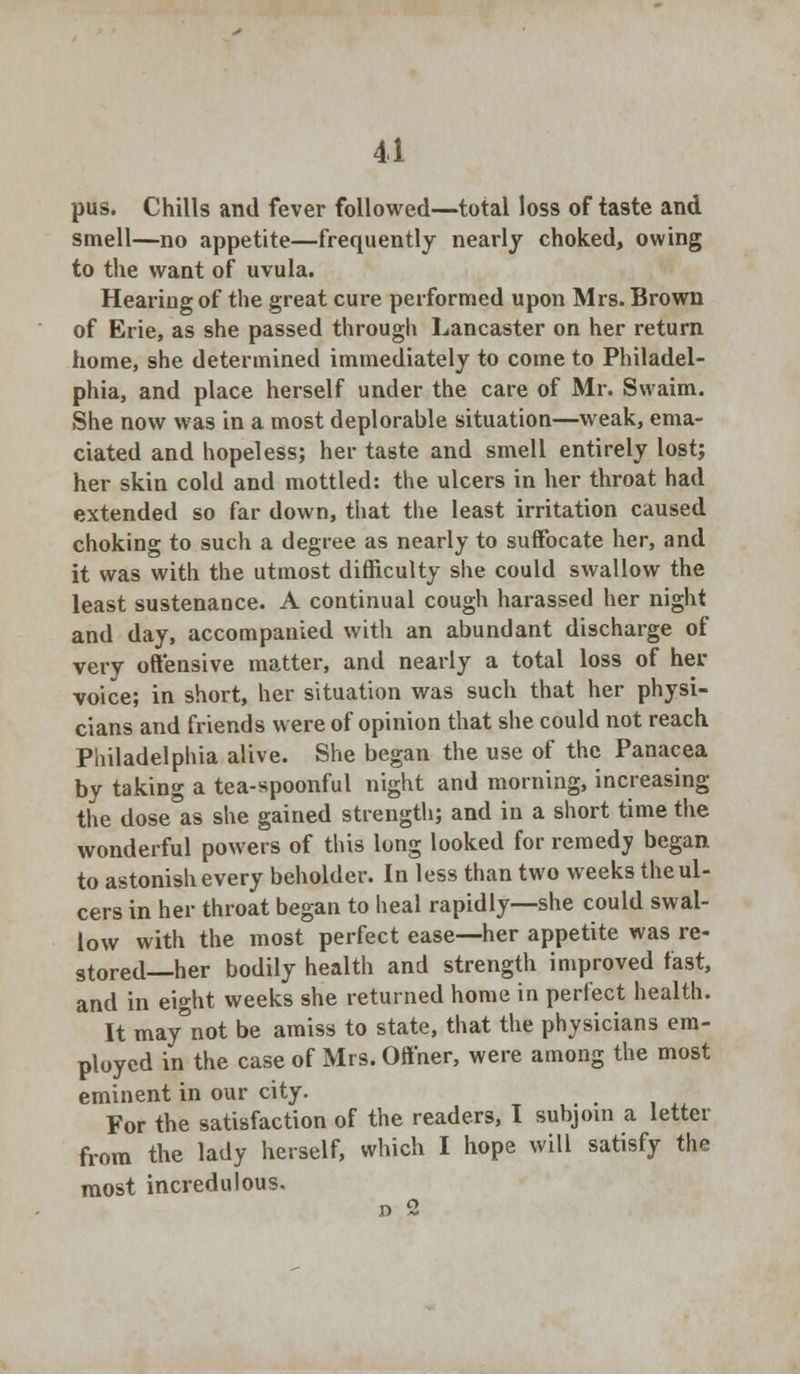 pus. Chills and fever followed—total loss of taste and smell—no appetite—frequently nearly choked, owing to the want of uvula. Hearing of the great cure performed upon Mrs. Brown of Erie, as she passed through Lancaster on her return home, she determined immediately to come to Philadel- phia, and place herself under the care of Mr. Swaim. She now was in a most deplorable situation—weak, ema- ciated and hopeless; her taste and smell entirely lost; her skin cold and mottled: the ulcers in her throat had extended so far down, that the least irritation caused choking to such a degree as nearly to suffocate her, and it was with the utmost difficulty she could swallow the least sustenance. A continual cough harassed her night and day, accompanied with an abundant discharge of very offensive matter, and nearly a total loss of her voice; in short, her situation was such that her physi- cians and friends were of opinion that she could not reach Philadelphia alive. She began the use of the Panacea by taking a tea-spoonful night and morning, increasing the dose as she gained strength; and in a short time the wonderful powers of this long looked for remedy began to astonish every beholder. In less than two weeks the ul- cers in her throat began to heal rapidly—she could swal- low with the most perfect ease—her appetite was re- stored—her bodily health and strength improved fast, and in eight weeks she returned home in perfect health. It may not be amiss to state, that the physicians em- ployed in the case of Mrs. Offner, were among the most eminent in our city. For the satisfaction of the readers, I subjoin a letter from the lady herself, which I hope will satisfy the most incredulous. d 2