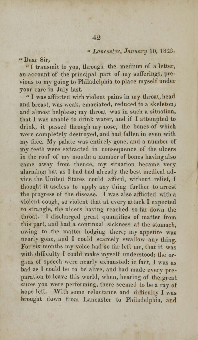 « Lancaster, January 10, 1823. Dear Sir, « I transmit to you, through the medium of a letter, an account of the principal part of my sufferings, pre- vious to my going to Philadelphia to place myself under your care in July last.  I was afflicted with violent pains in my throat, head and breast, was weak, emaciated, reduced to a skeleton, and almost helpless; my throat was in such a situation, that I was unable to drink water, and if I attempted to drink, it passed through my nose, the bones of which were completely destroyed, and had fallen in even with my face. My palate was entirely gone, and a number of my teeth were extracted in consequence of the ulcers in the roof of my mouth: a number of bones having also came away from thence, my situation became very alarming; but as I had had already the best medical ad- vice the United States could afford, without relief, I thought it useless to apply any thing further to arrest the progress of the disease. 1 was also afflicted with a violent cough, so violent that at every attack I expected to strangle, the ulcers having reached so far down the throat. 1 discharged great quantities of matter from this part, and had a continual sickness at the stomach, owing to the matter lodging there; my appetite was nearly gone, and I could scarcely swallow any thing. For six months my voice had so far left me, that it was with difficulty I could make myself understood; the or- gans of speech were nearly exhausted: in fact, I was as bad as I could be to be alive, and had made every pre- paration to leave this world, when, hearing of the great cures you were performing, there seemed to be a ray of hope left. With some reluctance and difficulty I was brought down from Lancaster to Philadelphia, and