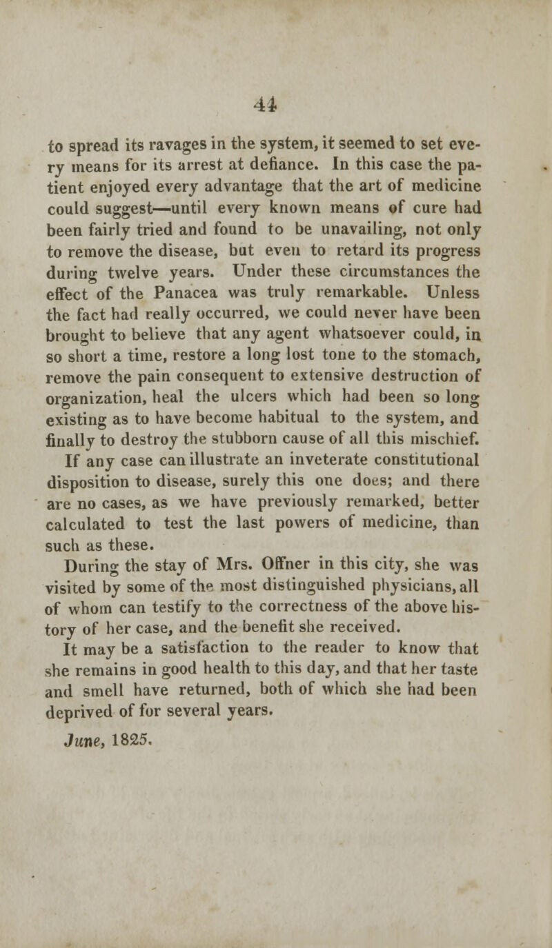 to spread its ravages in the system, it seemed to set eve- ry means for its arrest at defiance. In this case the pa- tient enjoyed every advantage that the art of medicine could suggest—until every known means of cure had been fairly tried and found to be unavailing, not only to remove the disease, but even to retard its progress during twelve years. Under these circumstances the effect of the Panacea was truly remarkable. Unless the fact had really occurred, we could never have been brought to believe that any agent whatsoever could, in so short a time, restore a long lost tone to the stomach, remove the pain consequent to extensive destruction of organization, heal the ulcers which had been so long existing as to have become habitual to the system, and finally to destroy the stubborn cause of all this mischief. If any case can illustrate an inveterate constitutional disposition to disease, surely this one does; and there are no cases, as we have previously remarked, better calculated to test the last powers of medicine, than such as these. During the stay of Mrs. Offner in this city, she was visited by some of the most distinguished physicians, all of whom can testify to the correctness of the above his- tory of her case, and the benefit she received. It may be a satisfaction to the reader to know that she remains in good health to this day, and that her taste and smell have returned, both of which she had been deprived of for several years. June, 1825.