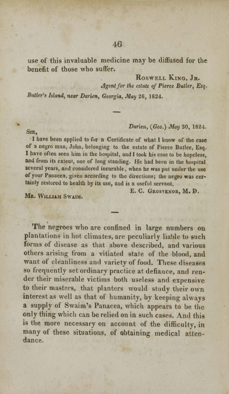 use of this invaluable medicine may be diffused lor the benefit of those who suffer. Roswell King, Jr. Jlgentfor the estate of Pierce Butler, Esq. Butler's Island, near Darien, Georgia, May 26, 1824. Darien, (Geo.) May 30, 1824. Sir, I have been applied to for a Certificate of what I know of the case of a negro man, John, belonging to the estate of Pierce Butler, Esq. I have often seen him in the hospital, and I took his case to be hopeless, and from its extent, one of long standing. He had been in the hospital several years, and considered incurable, when he was put under the use of your Panacea, given according to the directions; the negro was cer- tainly restored to health by its use, and is a useful servant. £. C. Grosvenor, M. D. Mr. William Swaim. The negroes who are confined in large numbers on plantations in hot climates, are peculiarly liable to such forms of disease as that above described, and various others arising from a vitiated state of the blood, and want of cleanliness and variety of food. These diseases so frequently set ordinary practice at defiance, and ren- der their miserable victims both useless and expensive to their masters, that planters would study their own interest as well as that of humanity, by keeping always a supply of Swaim's Panacea, which appears to be the only thing which can be relied on in such cases. And this is the more necessary on account of the difficulty, in many of these situations, of obtaining medical atten- dance.