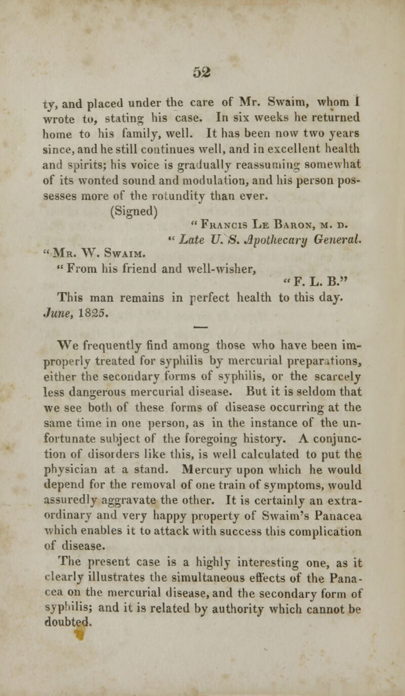 ty, and placed under the care of Mr. Swaim, whom 1 wrote to, stating his case. In six weeks he returned home to his family, well. It has been now two years since, and he still continues well, and in excellent health and spirits; his voice is gradually reassumiii'j; somewhat of its wonted sound and modulation, and his person pos- sesses more of the rotundity than ever. (Signed) Francis Lk Baron, m. d.  Late U. S. Apothecary General.  Mr. W. Swaim.  From his friend and well-wisher,  F. L. B. This man remains in perfect health to this day. June, 1825. We frequently find among those who have been im- properly treated for syphilis by mercurial preparations, either the secondary forms of syphilis, or the scarcely less dangerous mercurial disease. But it is seldom that we see both of these forms of disease occurring at the same time in one person, as in the instance of the un- fortunate subject of the foregoing history. A conjunc- tion of disorders like this, is well calculated to put the physician at a stand. Mercury upon which he would depend for the removal of one train of symptoms, would assuredly aggravate the other. It is certainly an extra- ordinary and very happy property of Swaim's Panacea which enables it to attack with success this complication of disease. The present case is a highly interesting one, as it clearly illustrates the simultaneous effects of the Pana- cea on the mercurial disease, and the secondary form of syphilis; and it is related by authority which cannot be doubted.