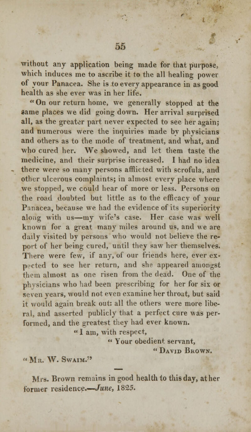without any application being made for that purpose, which induces me to ascribe it to the all healing power of your Panacea. She is to every appearance in as good health as she ever was in her life.  On our return home, we generally stopped at the same places we did going down. Her arrival surprised all, as the greater part never expected to see her again; and numerous were the inquiries made by physicians and others as to the mode of treatment, and what, and who cured her. We showed, and let them taste the medicine, and their surprise increased. I had no idea there were so many persons afflicted with scrofula, and other ulcerous complaints; in almost every place where we stopped, we could hear of more or less. Persons on the road doubted but little as to the efficacy of your Panacea, because we had the evidence of its superiority along witli us—my wife's case. Her case was well known for a great many miles around us, and we are dady visited by persons who would not believe the re- port of her being cured, until they saw her themselves. There were few, if any, of our friends here, ever ex- pected to see her return, and she appeared amongst them almost as one risen from the dead. One of the physicians who had been prescribing for her for six or seven years, would not even examine her throat, but said it would again break out: all the others were more libe- ral, and asserted publicly that a perfect cure was per- formed, and the greatest they had ever known.  I am, with respect,  Your obedient servant,  David Brown. Mr. W. Swaim. Mrs. Brown remains in good health to this day, at her former residence.—June, 1825.