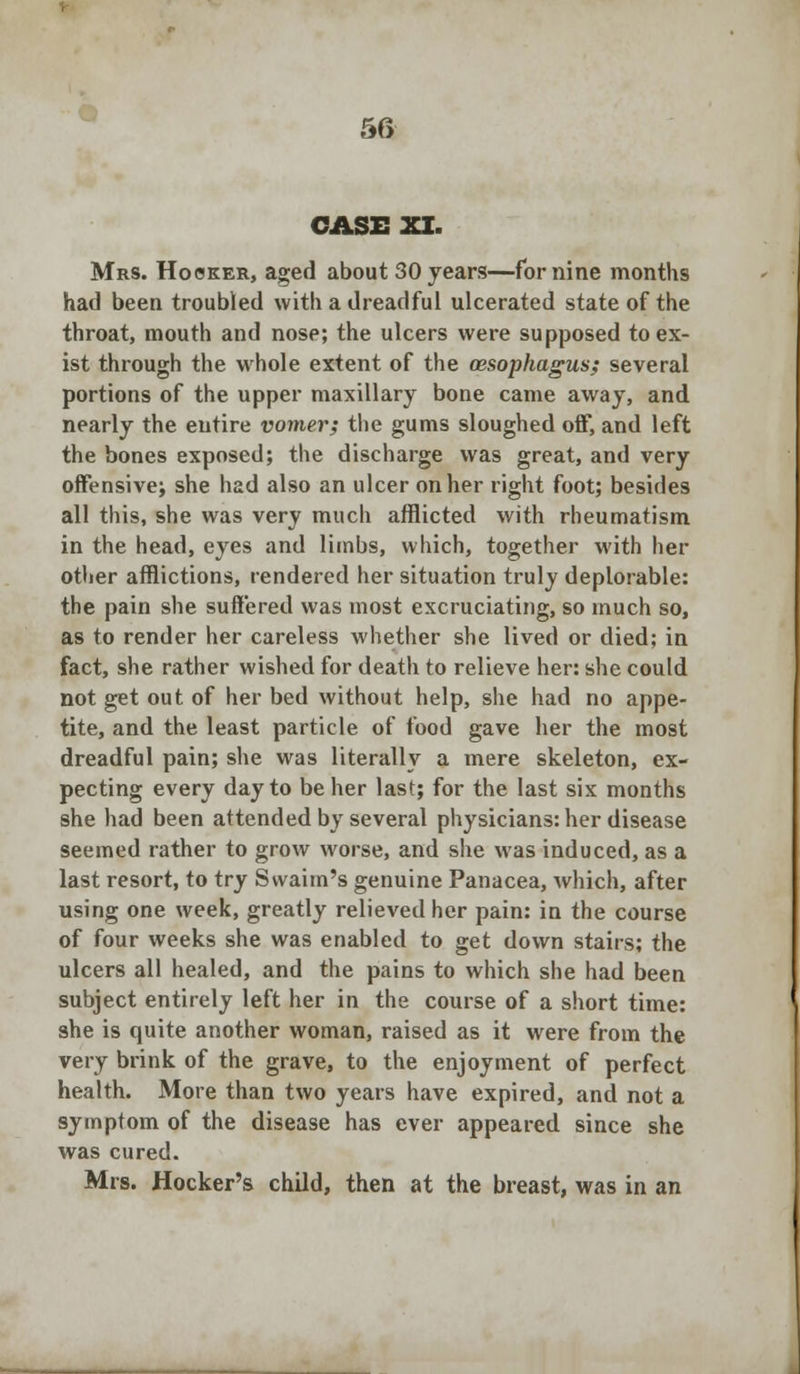 CASE XI. Mrs. Hooker, aged about 30 years—for nine months had been troubled with a dreadful ulcerated state of the throat, mouth and nose; the ulcers were supposed to ex- ist through the whole extent of the oesophagus; several portions of the upper maxillary bone came away, and nearly the entire vomer; the gums sloughed off, and left the bones exposed; the discharge was great, and very offensive; she had also an ulcer on her right foot; besides all this, she was very much afflicted with rheumatism in the head, eyes and limbs, which, together with her other afflictions, rendered her situation truly deplorable: the pain she suffered was most excruciating, so much so, as to render her careless whether she lived or died; in fact, she rather wished for death to relieve her: she could not get out of her bed without help, she had no appe- tite, and the least particle of food gave her the most dreadful pain; she was literally a mere skeleton, ex- pecting every day to be her last; for the last six months she had been attended by several physicians: her disease seemed rather to grow worse, and she was induced, as a last resort, to try Swaim's genuine Panacea, which, after using one week, greatly relieved her pain: in the course of four weeks she was enabled to get down stairs; the ulcers all healed, and the pains to which she had been subject entirely left her in the course of a short time: she is quite another woman, raised as it were from the very brink of the grave, to the enjoyment of perfect health. More than two years have expired, and not a symptom of the disease has ever appeared since she was cured. Mrs. Hocker's child, then at the breast, was in an