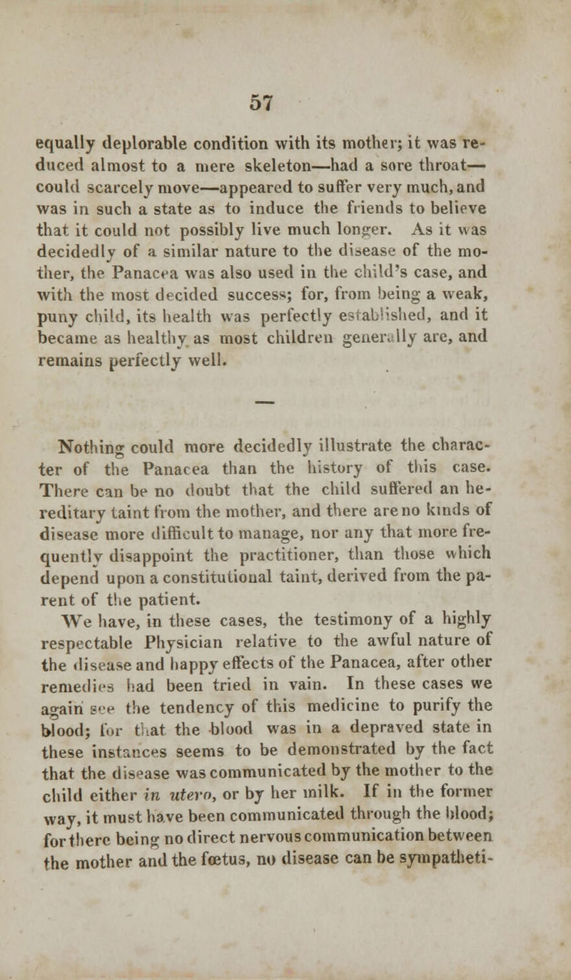 equally deplorable condition with its mother; it was re- duced almost to a mere skeleton—had a sore throat- could scarcely move—appeared to suffer very much, and was in such a state as to induce the friends to believe that it could not possibly live much longer. As it was decidedly of a similar nature to the disease of the mo- ther, the Panacea was also used in the child's case, and with the most decided success; for, from being a weak, puny child, its health was perfectly established, and it became as healthy as most children generally arc, and remains perfectly well. Nothing could more decidedly illustrate the charac- ter of the Panacea than the history of this case. There can be no doubt that the child suffered an he- reditary taint from the mother, and there are no kinds of disease more difficult to manage, nor any that more fre- quentlv disappoint the practitioner, than those which depend upon a constitutional taint, derived from the pa- rent of the patient. We have, in these cases, the testimony of a highly respectable Physician relative to the awful nature of the disease and happy effects of the Panacea, after other remedies had been tried in vain. In these cases we a°-airi Bee the tendency of this medicine to purify the Wood; for that the blood was in a depraved state in these instances seems to be demonstrated by the fact that the disease was communicated by the mother to the child either in utero, or by her milk. If in the former way, it must have been communicated through the blood; for there being no direct nervous communication between the mother and the foetus, no disease can be sympatheti-