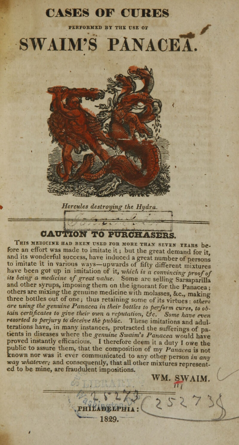 CASES OF CURES PERFORMED BY THE CSE OF f SWAIM'S PANACEA*. Hercules destroying the Hydra. JTTX CAUTION TO PURCHASERS. This medicine had been used for more than seven tears be- Fore an effort was made to imitate it; but the great demand for it and its wonderful success, have induced a great number of persons to imitate it in various ways—upwards of fifty different mixtures have been got up in imitation of it, -which is a convincing-proof of its being a medicine of great value. Some are selling Sarsaparilla and other syrups, imposing them on the ignorant for the Panacea; others are mixing the genuine medicine with molasses, &c, making three bottles out of one; thus retaining some of its virtues : others are using the genuine Panacea in their bottles to perform cures, to ob- tain certificates to give their o-wn a reputation, &c. Some have even resorted to perjury to deceive the public. These imitations and adul- terations have, in many instances, protracted the sufferings of pa- tients in diseases where the genuine Swaim's Panacea would have proved instantly efficacious. I therefore deem it a duty I owe the public to assure them, that the composition of my Panacea is not known nor was it ever communicated to any other person in any ■way -whatever; and consequently, that all other mixtures represent- ed to be mine, are fraudulent impositions. WM. SJVAIM. TiATmr.PHiA. C ° ^ -* .PHILADELPHIA: v— 1829.