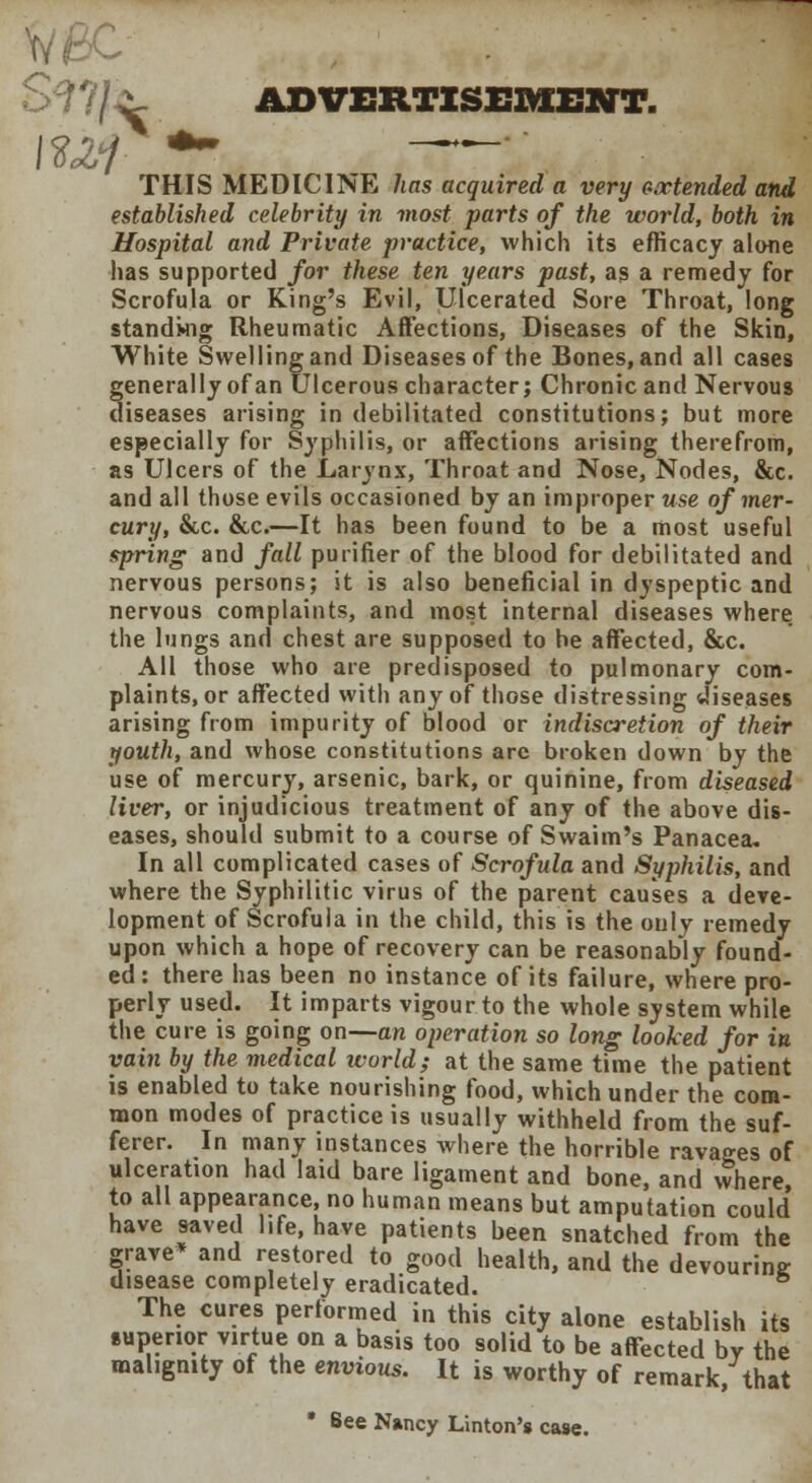 >??/ ^ ADVERTISEMENT. THIS MEDICINE has acquired a very extended and established celebrity in most parts of the world, both in Hospital and Private practice, which its efficacy alone has supported for these ten years past, as a remedy for Scrofula or King's Evil, Ulcerated Sore Throat, long standing Rheumatic Affections, Diseases of the Skin, White Swelling and Diseases of the Bones, and all cases generally of an Ulcerous character; Chronic and Nervous diseases arising in debilitated constitutions; but more especially for Syphilis, or affections arising therefrom, as Ulcers of the Larynx, Throat and Nose, Nodes, &c. and all those evils occasioned by an improper use of mer- cury, &c. &c.—It has been found to be a most useful spring and fall purifier of the blood for debilitated and nervous persons; it is also beneficial in dyspeptic and nervous complaints, and most internal diseases where the lungs and chest are supposed to he affected, &c. All those who are predisposed to pulmonary com- plaints, or affected with any of those distressing diseases arising from impurity of blood or indiscretion of their youth, and whose constitutions are broken down by the use of mercury, arsenic, bark, or quinine, from diseased liver, or injudicious treatment of any of the above dis- eases, should submit to a course of Swaim's Panacea* In all complicated cases of Scrofula and Syphilis, and where the Syphilitic virus of the parent causes a deve- lopment of Scrofula in the child, this is the only remedy upon which a hope of recovery can be reasonably found- ed: there has been no instance of its failure, where pro- perly used. It imparts vigour to the whole system while the cure is going on—an operation so long looked for in vain by the medical world; at the same time the patient is enabled to take nourishing food, which under the com- mon modes of practice is usually withheld from the suf- ferer. In many instances where the horrible ravages of ulceration had laid bare ligament and bone, and where, to all appearance, no human means but amputation could have saved life, have patients been snatched from the grave* and restored to good health, and the devouring disease completely eradicated. 6 The cures performed in this city alone establish its superior virtue on a basis too solid to be affected by the malignity of the envious. It is worthy of remark, that * See Nancy Linton's case.