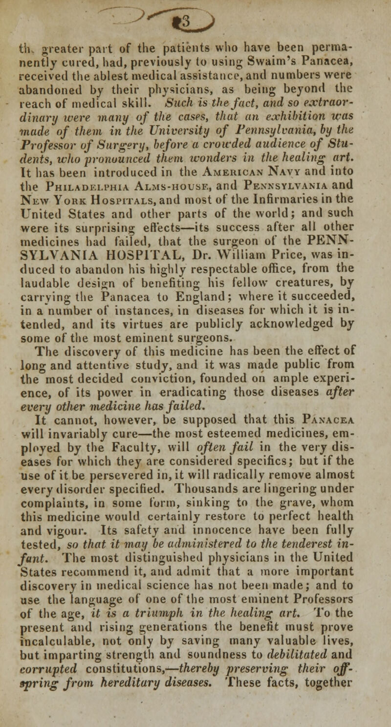 th„ greater part of the patients who have been perma- nently cured, had, previously to using Swaim's Panacea, received the ablest medical assistance, and numbers were abandoned by their physicians, as being beyond the reach of medical skill. Such is the fact, and so extraor- dinary were many of the cases, that an exhibition was made of them in the University of Pennsylvania, by the Professor of Surgery, before a crowded audience of Stu- dents, who pronounced them wonders in the healing art. It has been introduced in the American Navy and into the Philadelphia Alms-house, and Pennsylvania and New York Hospitals, and most of the Infirmaries in the United States and other parts of the world; and such were its surprising effects—its success after all other medicines had failed, that the surgeon of the PENN- SYLVANIA HOSPITAL, Dr. William Price, was in- duced to abandon his highly respectable office, from the laudable design of benefiting his fellow creatures, by carrying the Panacea to England; where it succeeded, in a number of instances, in diseases for which it is in- tended, and its virtues are publicly acknowledged by some of the most eminent surgeons. The discovery of this medicine has been the effect of long and attentive study, and it was made public from the most decided conviction, founded on ample experi- ence, of its power in eradicating those diseases after every otlier medicine has failed. It cannot, however, be supposed that this Panacea will invariably cure—the most esteemed medicines, em- ployed by the Faculty, will often fail in the very dis- eases for which they are considered specifics; but if the use of it be persevered in, it will radically remove almost every disorder specified. Thousands are lingering under complaints, in some form, sinking to the grave, whom this medicine would certainly restore to perfect health and vigour. Its safety and innocence have been fully tested, so that it may be administered to the tenderest in- fant. The most distinguished physicians in the United States recommend it, and admit that a more important discovery in medical science has not been made; and to use the language of one of the most eminent Professors of the age, it is a triumph in the healing art. To the present and rising generations the benefit must prove incalculable, not only by saving many valuable lives, but imparting strength and soundness to debilitated and corrupted constitutions,—thereby preserving their off- spring from hereditary diseases. These facts, together