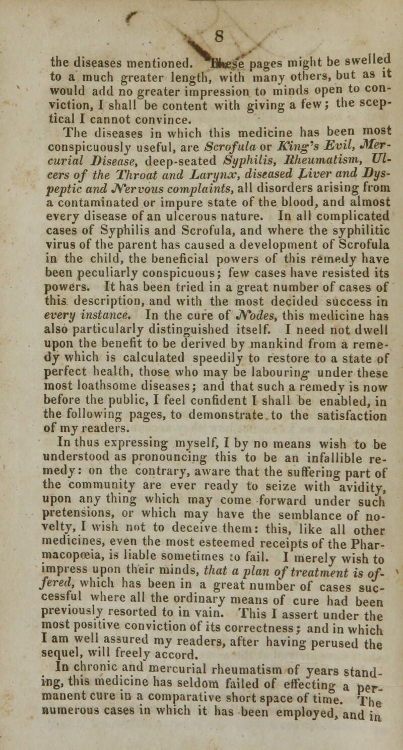 V the diseases mentioned. Tkes'e pages might be swelled to a much greater length, with many others, but as it would add no greater impression to minds open to con- viction, I shall be content with giving a few; the scep- tical I cannot convince. The diseases in which this medicine has been most conspicuously useful, are Scrofula or King's Evil, Mer- curial Disease, deep-seated Syphilis, Rheumatism, Ul- cers of the Throat and Larynx, diseased Liver and Dys- peptic and Nervous complaints, all disorders arising from a contaminated or impure state of the blood, and almost every disease of an ulcerous nature. In all complicated cases of Syphilis and Scrofula, and where the syphilitic virus of the parent has caused a development of Scrofula in the child, the beneficial powers of this remedy have been peculiarly conspicuous; few cases have resisted its powers. It has been tried in a great number of cases of this description, and with the most decided success in every instance. In the cure of Nodes, this medicine has also particularly distinguished itself. I need not dwell upon the benefit to be derived by mankind from a reme- dy which is calculated speedily to restore to a state of perfect health, those who may be labouring under these most loathsome diseases; and that such a remedy is now before the public, I feel confident I shall be enabled, in the following pages, to demonstrate.to the satisfaction of my readers. In thus expressing myself, I by no means wish to be understood as pronouncing this to be an infallible re- medy: on the contrary, aware that the suffering part of the community are ever ready to seize with avidity, upon any thing which may come forward under such pretensions, or which may have the semblance of no- velty, I wish not to deceive them: this, like all other medicines, even the most esteemed receipts of the Phar- macopoeia, is liable sometimes :o fail. I merely wish to impress upon their minds, that a plan of treatment is of- fered, which has been in a great number of cases suc- cessful where all the ordinary means of cure had been previously resorted to in vain. This I assert under the most positive conviction of its correctness; and in which I am well assured my readers, after having perused the sequel, will freely accord. In chronic and mercurial rheumatism of years stand- ing, this medicine has seldom failed of effecting a per- manent cure id a comparative short space of time. The numerous cases in which it has been employed/and in