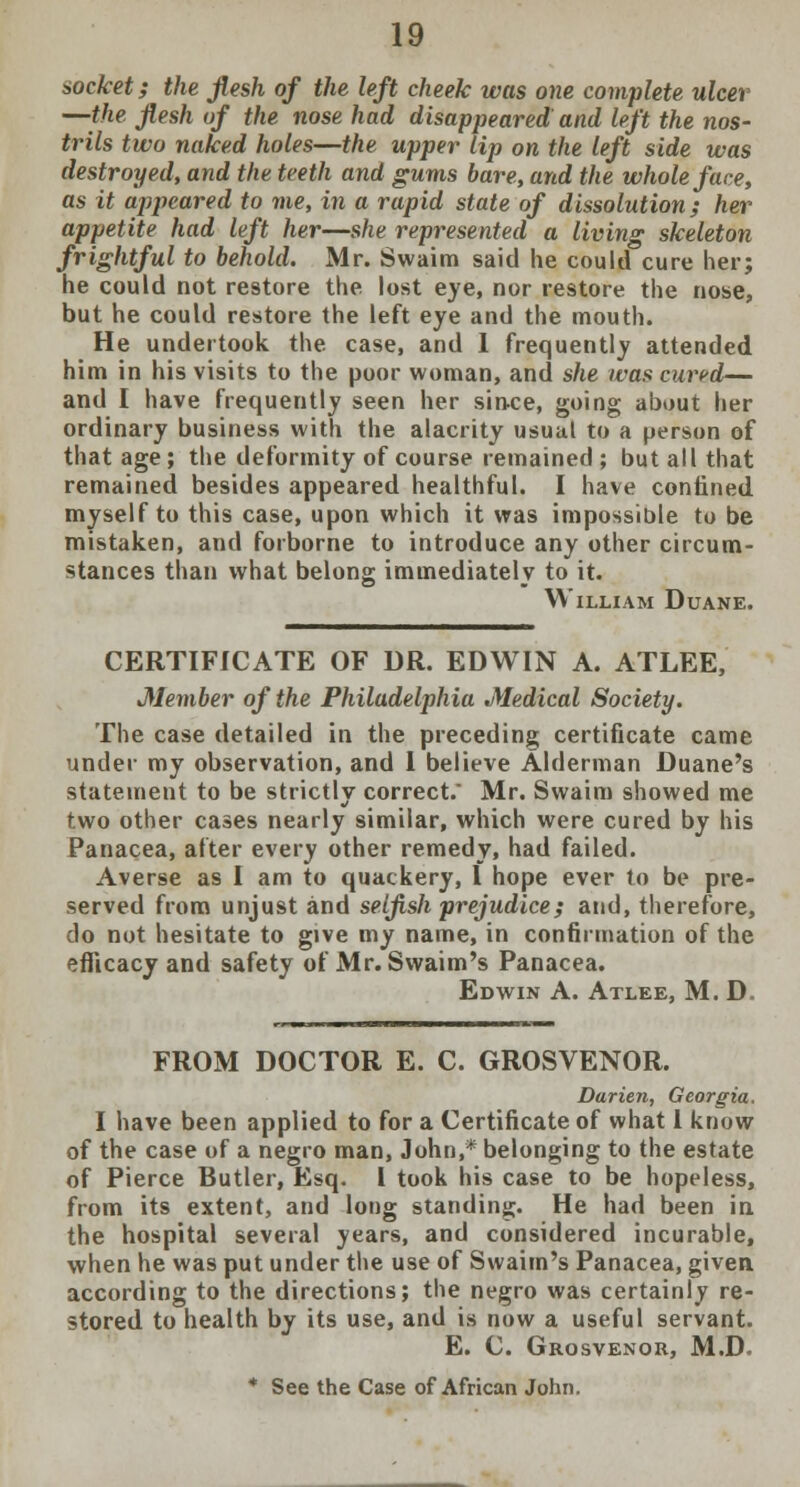 socket; the flesh of the left cheek was one complete ulcer —the flesh of the nose had disappeared and left the nos- trils two naked holes—the upper Up on the left side was destroyed, and the teeth and gums bare, and the whole face, as it appeared to me, in a rapid state of dissolution; her appetite had left her—she represented a living skeleton frightful to behold. Mr. Swaim said he could cure her; he could not restore the lost eye, nor restore the nose, but he could restore the left eye and the mouth. He undertook the case, and 1 frequently attended him in his visits to the poor woman, and she was cured— and I have frequently seen her since, going about her ordinary business with the alacrity usual to a person of that age ; the deformity of course remained ; but all that remained besides appeared healthful. I have confined myself to this case, upon which it was impossible to be mistaken, and forborne to introduce any other circum- stances than what belong immediately to it. William Duane. CERTIFICATE OF DR. EDWIN A. ATLEE, Member of the Philadelphia Medical Society. The case detailed in the preceding certificate came under my observation, and 1 believe Alderman Duane's statement to be strictly correct. Mr. Swaim showed me two other cases nearly similar, which were cured by his Panacea, after every other remedy, had failed. Averse as I am to quackery, I hope ever to be pre- served from unjust and selfish prejudice; and, therefore, do not hesitate to give my name, in confirmation of the efficacy and safety of Mr. Swaim's Panacea. Edwin A. Atlee, M. D. FROM DOCTOR E. C. GROSVENOR. Darien, Georgia. I have been applied to for a Certificate of what 1 know of the case of a negro man, John,* belonging to the estate of Pierce Butler, Esq. i took his case to be hopeless, from its extent, and long standing. He had been in the hospital several years, and considered incurable, when he was put under the use of Swaim's Panacea, given, according to the directions; the negro was certainly re- stored to health by its use, and is now a useful servant. E. C. Grosvenor, M.D. * See the Case of African John.