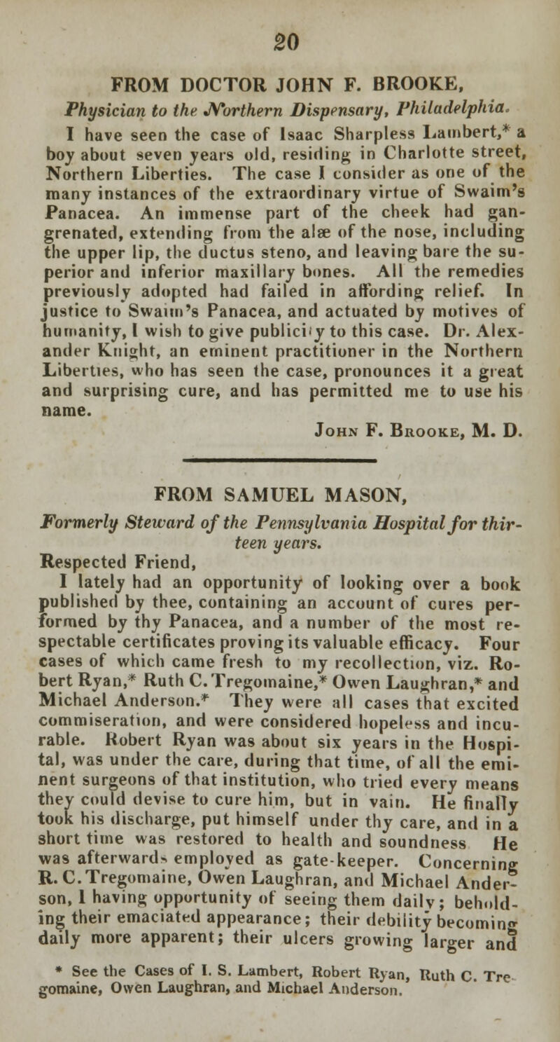 FROM DOCTOR JOHN F. BROOKE, Physician to the Northern Dispensary, Philadelphia. I have seen the case of Isaac Sharples3 Lambert,* a boy about seven years old, residing in Charlotte street, Northern Liberties. The case I consider as one of the many instances of the extraordinary virtue of Swaim's Panacea. An immense part of the cheek had gan- grenated, extending from the alee of the nose, including the upper lip, the ductus steno, and leaving bare the su- perior and inferior maxillary bones. All the remedies previously adopted had failed in affording relief. In justice to Swaim's Panacea, and actuated by motives of humanity, I wish to give publicify to this case. Dr. Alex- ander Knight, an eminent practitioner in the Northern Liberties, who has seen the case, pronounces it a great and surprising cure, and has permitted me to use his name. John F. Brooke, M. D. FROM SAMUEL MASON, Formerly Steward of the Pennsylvania Hospital for thir- teen years. Respected Friend, I lately had an opportunity of looking over a book published by thee, containing an account of cures per- formed by thy Panacea, and a number of the most re- spectable certificates proving its valuable efficacy. Four cases of which came fresh to my recollection, viz. Ro- bert Ryan,* Ruth C.Tregomaine,* Owen Laughran,* and Michael Anderson.* They were all cases that excited commiseration, and were considered hopeless and incu- rable. Robert Ryan was about six years in the Hospi- tal, was under the care, during that time, of all the emi- nent surgeons of that institution, who tried every means they could devise to cure him, but in vain. He finally took his discharge, put himself under thy care, and in a short time was restored to health and soundness He was afterward-, employed as gate-keeper. Concerning R. C.Tregomaine, Owen Laughran, and Michael Ander- son, 1 having opportunity of seeing them dailv; behold- ing their emaciated appearance; their debility becoming daily more apparent; their ulcers growing larger and * See the Cases of I. S. Lambert, Robert Ryan, Ruth C. Tre gomaine, Owen Laughran, and Michael Anderson.