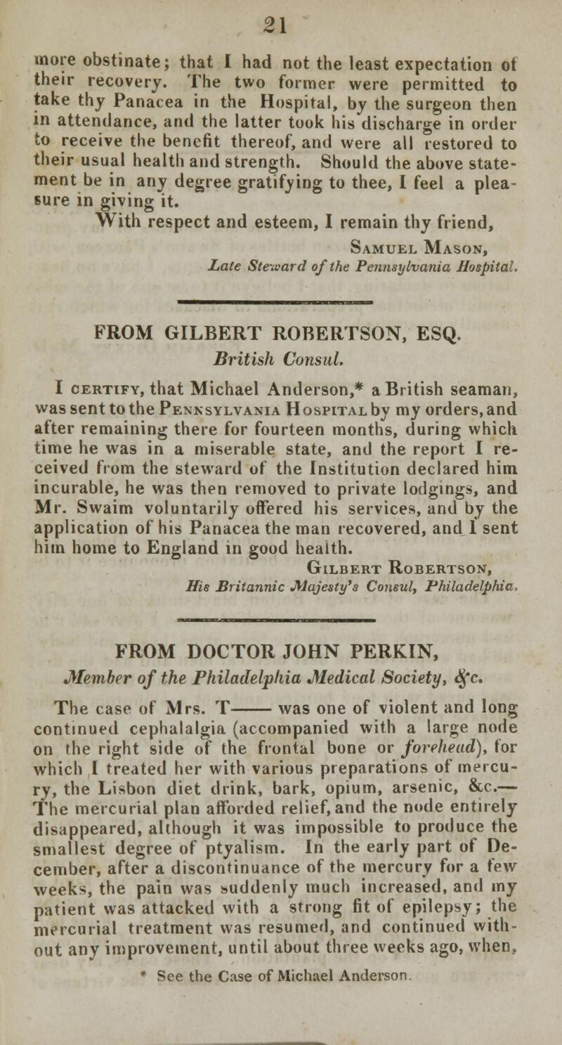 more obstinate; that I had not the least expectation ot their recovery. The two former were permitted to take thy Panacea in the Hospital, by the surgeon then in attendance, and the latter took his discharge in order to receive the benefit thereof, and were all restored to their usual health and strength. Should the above state- ment be in any degree gratifying to thee, I feel a plea- sure in giving it. With respect and esteem, I remain thy friend, Samuel Mason, Late Steward of the Pennsylvania Hospital. FROM GILBERT ROBERTSON, ESQ. British Consul. I certify, that Michael Anderson,* a British seaman, was sent to the Pennsylvania Hospital by my orders, and after remaining there for fourteen months, during which time he was in a miserable state, and the report I re- ceived from the steward of the Institution declared him incurable, he was then removed to private lodgings, and Mr. Swaim voluntarily offered his services, and by the application of his Panacea the man recovered, and 1 sent him home to England in good health. Gilbert Robertson, His Britannic Majesty's Consul, Philadelphia, FROM DOCTOR JOHN PERKIN, Member of the Philadelphia Medical Society, <$c. The case of Mrs. T was one of violent and long continued cephalalgia (accompanied with a large node on the right side of the frontal bone or forehead), for which I treated her with various preparations of mercu- ry, the Lisbon diet drink, bark, opium, arsenic, &c.— The mercurial plan afforded relief, and the node entirely disappeared, although it was impossible to produce the smallest degree of ptyalism. In the early part of De- cember, after a discontinuance of the mercury for a few weeks, the pain was suddenly much increased, and my patient was attacked with a strong fit of epilepsy; the mercurial treatment was resumed, and continued with- out any improvement, until about three weeks ago, when, * See the Case of Michael Anderson.