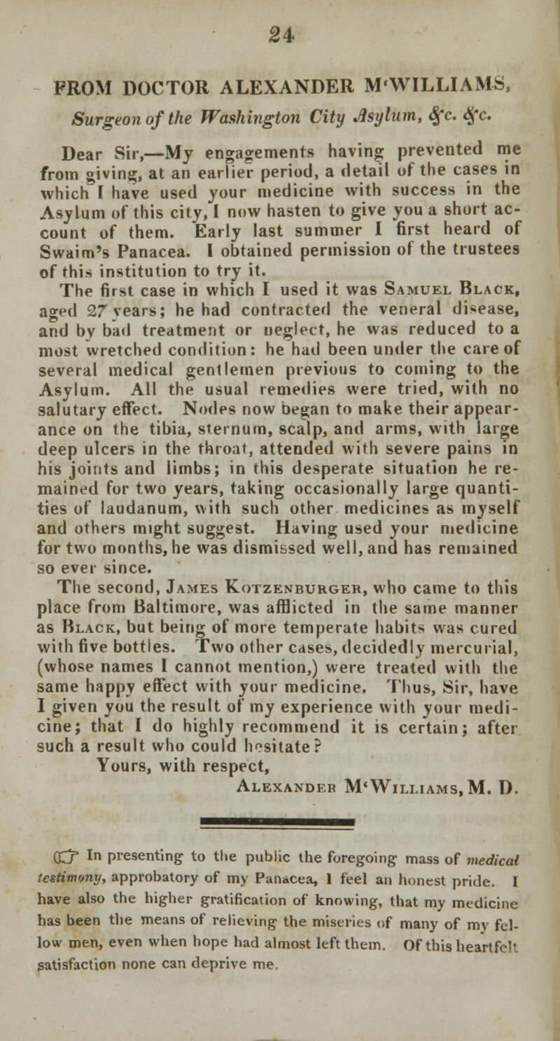 FROM DOCTOR ALEXANDER M'WILLIAMS, Surgeon of the Washington City Asylum, <§*c. #c. Dear Sir,—My engagements having prevented me from giving, at an earlier period, a detail of the cases in which f have used your medicine with success in the Asylum of this city, I now hasten to give you a short ac- count of them. Early last summer I first heard of Swaim's Panacea. I obtained permission of the trustees of this institution to try it. The first case in which I used it was Samuel Black, aged 27years; he had contracted the veneral disease, and by bad treatment or neglect, he was reduced to a most wretched condition: he had been under the care of several medical gentlemen previous to coming to the Asylum. All the usual remedies were tried, with no salutary effect. Nodes now began to make their appear- ance on the tibia, sternum, scalp, and arms, with large deep ulcers in the throat, attended with severe pains in his joints and limbs; in this desperate situation he re- mained for two years, taking occasionally large quanti- ties of laudanum, with such other medicines as myself and others mtght suggest. Having used your medicine for two months, he was dismissed well, and has remained so ever since. The second, James Kotzenburger, who came to this place from Baltimore, was afflicted in the same manner as Black, but being of more temperate habits was cured with five botties. Two other cases, decidedly mercurial, (whose names I cannot mention,) were treated with the same happy effect with your medicine. Thus, Sir, have I given you the result of my experience with your medi- cine; that I do highly recommend it is certain; after such a result who could hesitate? Yours, with respect, Alexander M< Williams, M. D. Gjr- In presenting to tlie public the foregoing mass of medical testimony, approbatory of my Panacea, 1 feel an honest pride. I have also the higher gratification of knowing, that my medicine has been the means of relieving the miseries of many of my fel- low men, even when hope had almost left them. Of this heartfelt satisfaction none can deprive me.