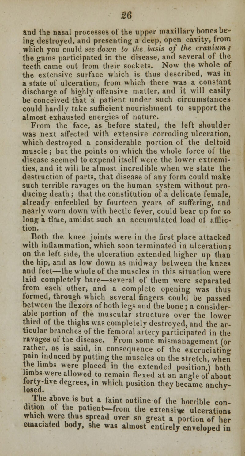 n and the nasal processes of the upper maxillary bones be- ing destroyed, and presenting a deep, open cavity, from which you could see down to the basis of the cranium; the gums participated in the disease, and several of the teeth came out from their sockets. Now the whole of the extensive surface which is thus described, was in a state of ulceration, from which there was a constant discharge of highly offensive matter, and it will easily be conceived that a patient under such circumstances could hardly take sufficient nourishment to support the almost exhausted energies of nature. From the face, as before stated, the left shoulder was next affected with extensive corroding ulceration, which destroyed a considerable portion of the deltoid muscle; but the points on which the whole force of the disease seemed to expend itself were the lower extremi- ties, and it will be almost incredible when we state the destruction of parts, that disease of any form could make such terrible ravages on the human system without pro- ducing death ; that the constitution of a delicate female, already enfeebled by fourteen years of suffering, and nearly worn down with hectic fever, could bear up for so long a time, amidst such an accumulated load of afflic- tion. Both the knee joints were in the first place attacked with inflammation, which soon terminated in ulceration; on the left side, the ulceration extended higher up than the hip, and as low down as midway between the knees and feet—the whole of the muscles in this situation were laid completely bare—several of them were separated from each other, and a complete opening was thus formed, through which several fingers could be passed between the flexors of both legs and the bone; a consider- able portion of the muscular structure over the lower third of the thighs was completely destroyed, and the ar- ticular branches of the femoral artery participated in the ravages of the disease. From some mismanagement (or rather, as is said, in consequence of the excruciating pain induced by putting the muscles on the stretch, when the limbs were placed in the extended position,) both limbs were allowed to remain flexed at an angle of about forty-five degrees, in which position they became anchy- The above is but a faint outline of the horrible con- dition of the patient—from the extensi^ ulceration* which were thus spread over so great a portion of her emaciated body, she was almost entirely enveloped in
