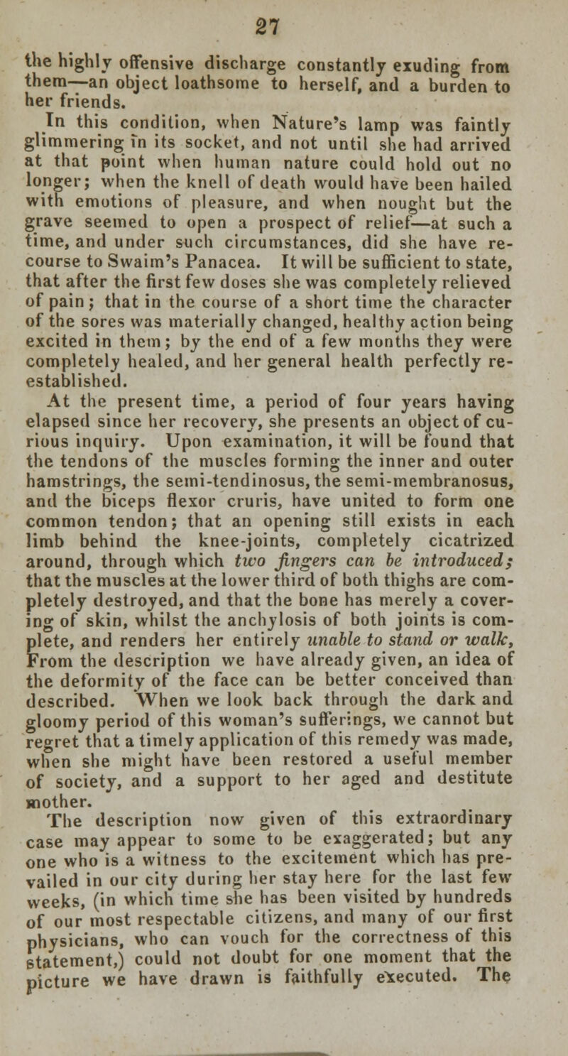 the highly offensive discharge constantly exuding from them—an object loathsome to herself, and a burden to her friends. In this condition, when Nature's lamp was faintly glimmering in its socket, and not until she had arrived at that point when human nature could hold out no longer; when the knell of death would have been hailed with emotions of pleasure, and when nought but the grave seemed to open a prospect of relief—at such a time, and under such circumstances, did she have re- course to Swaim's Panacea. It will be sufficient to state, that after the first few doses she was completely relieved of pain; that in the course of a short time the character of the sores was materially changed, healthy action being excited in them; by the end of a few months they were completely healed, and her general health perfectly re- established. At the present time, a period of four years having elapsed since her recovery, she presents an object of cu- rious inquiry. Upon examination, it will be found that the tendons of the muscles forming the inner and outer hamstrings, the semi-tendinosus, the semi-membranosus, and the biceps flexor cruris, have united to form one common tendon; that an opening still exists in each limb behind the knee-joints, completely cicatrized around, through which two fingers can be introduced; that the muscles at the lower third of both thighs are com- pletely destroyed, and that the bone has merely a cover- ing of skin, whilst the anchylosis of both joints is com- plete, and renders her entirely unable to stand or walk, From the description we have already given, an idea of the deformity of the face can be better conceived than described. When we look back through the dark and gloomy period of this woman's sufferings, we cannot but regret that a timely application of this remedy was made, when she might have been restored a useful member of society, and a support to her aged and destitute mother. The description now given of this extraordinary case may appear to some to be exaggerated; but any one who is a witness to the excitement which has pre- vailed in our city during her stay here for the last few weeks, (in which time she has been visited by hundreds of our most respectable citizens, and many of our first physicians, who can vouch for the correctness of this statement,) could not doubt for one moment that the picture we have drawn is faithfully executed. The