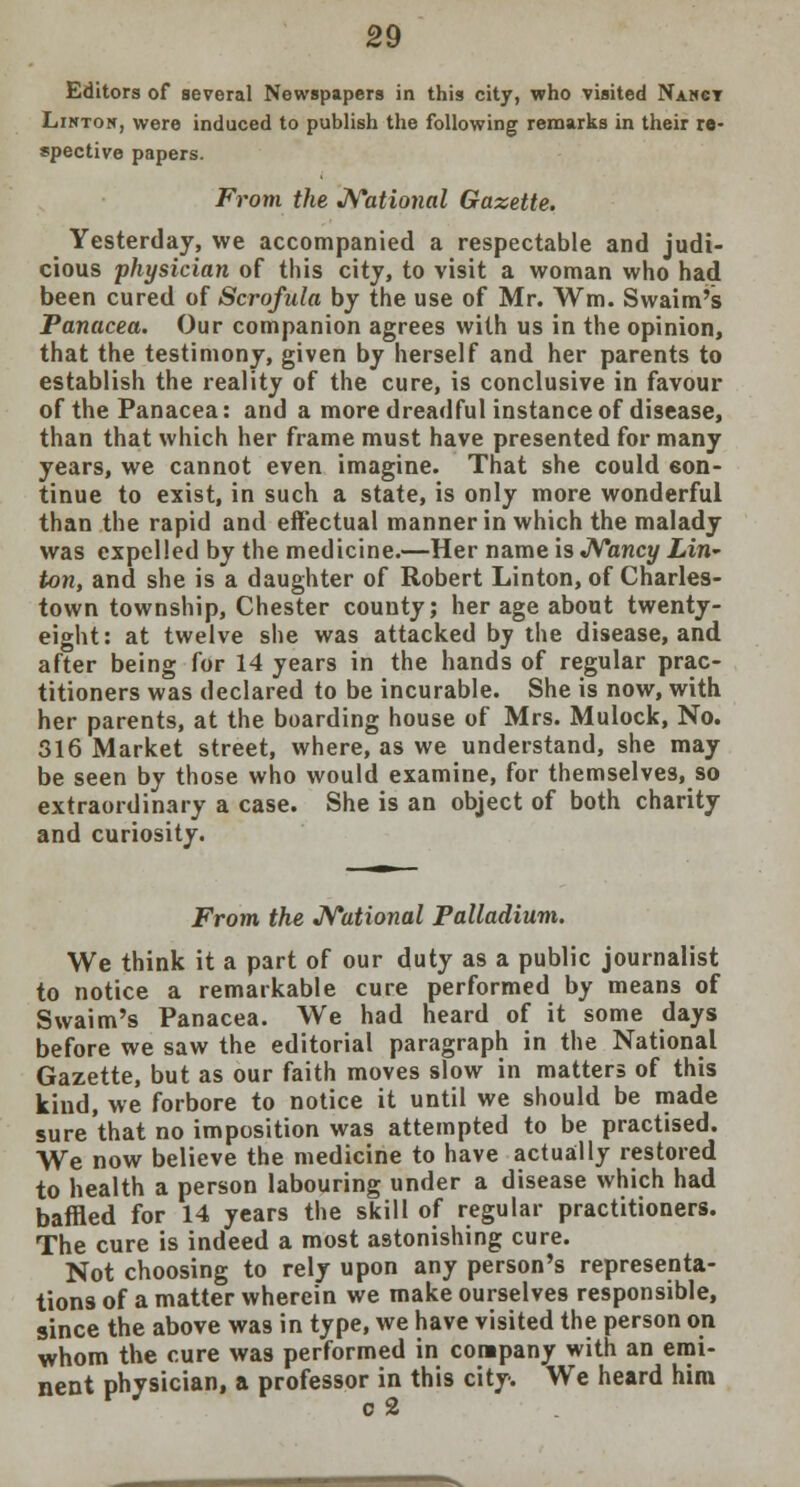 Editors of several Newspapers in this city, who visited Nancy Linton, were induced to publish the following remarks in their re- spective papers. From the National Gazette. Yesterday, we accompanied a respectable and judi- cious physician of this city, to visit a woman who had been cured of Scrofula by the use of Mr. Wm. Svvaim's Panacea. Our companion agrees with us in the opinion, that the testimony, given by herself and her parents to establish the reality of the cure, is conclusive in favour of the Panacea: and a more dreadful instance of disease, than that which her frame must have presented for many years, we cannot even imagine. That she could con- tinue to exist, in such a state, is only more wonderful than the rapid and effectual manner in which the malady was expelled by the medicine.—Her name is Nancy Lin- ton, and she is a daughter of Robert Linton, of Charles- town township, Chester county; her age about twenty- eight: at twelve she was attacked by the disease, and after being for 14 years in the hands of regular prac- titioners was declared to be incurable. She is now, with her parents, at the boarding house of Mrs. Mulock, No. 316 Market street, where, as we understand, she may be seen by those who would examine, for themselves, so extraordinary a case. She is an object of both charity and curiosity. From the National Palladium. We think it a part of our duty as a public journalist to notice a remarkable cure performed by means of Swaim's Panacea. We had heard of it some days before we saw the editorial paragraph in the National Gazette, but as our faith moves slow in matters of this kind, we forbore to notice it until we should be made sure that no imposition was attempted to be practised. We now believe the medicine to have actually restored to health a person labouring under a disease which had baffled for 14 years the skill of regular practitioners. The cure is indeed a most astonishing cure. Not choosing to rely upon any person's representa- tions of a matter wherein we make ourselves responsible, since the above was in type, we have visited the person on whom the cure was performed in company with an emi- nent physician, a professor in this city. We heard him c 2