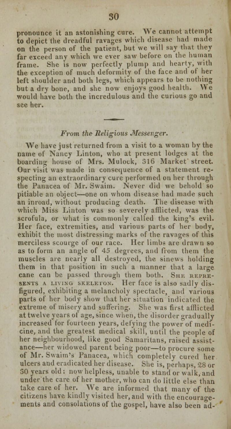 pronounce it an astonishing cute. We cannot attempt to depict the dreadful ravages which disease had made on the person of the patient, but we will say that they far exceed any which we ever saw before on the human frame. She is now perfectly plump and hearty, with the exception of much deformity of the face and of her left shoulder and both legs, which appears to be nothing but a dry bone, and she now enjoys good health. We would have both the incredulous and the curious go and see her. From the Religious Messenger. We have just returned from a visit to a woman by the name of Nancy Linton, who at present lodges at the boarding house of Mrs. Mulock, 316 Market street. Our visit was made in consequence of a statement re- specting an extraordinary cure performed on her through the Panacea of Mr. Swaim. Never did we behold so pitiable an object—one on whom disease had made such an inroad, without producing death. The disease with which Miss Linton was so severely afflicted, was the scrofula, or what is commonly called the king's evil. Her face, extremities, and various parts of her body, exhibit the most distressing marks of the ravages of this merciless scourge of our race. Her limbs are drawn so as to form an angle of 45 degrees, and from them the muscles are nearly all destroyed, the sinews holding them in that position in such a manner that a large cane can be passed through them both. She repre- sents a living skeleton. Her face is also sadly dis- figured, exhibiting a melancholy spectacle, and various parts of her body show that her situation indicated the extreme of misery and suffering. She was first afflicted at twelve years of age, since when, the disorder gradually increased for fourteen years, defying the power of medi- cine, and the greatest medical skill, until the people of her neighbourhood, like good Samaritans, raised assist- ance—her widowed parent being poor—to procure some of Mr. Swaim's Panacea, which completely cured her ulcers and eradicated her disease. She is, perhaps, 28 or 30 years old: now helpless, unable to stand or walk, and under the care of her mother, who can do little else than take care of her. We are informed that many of the citizens have kindly visited her, and with the encourage- ments and consolations of the gospel, have also been ad-
