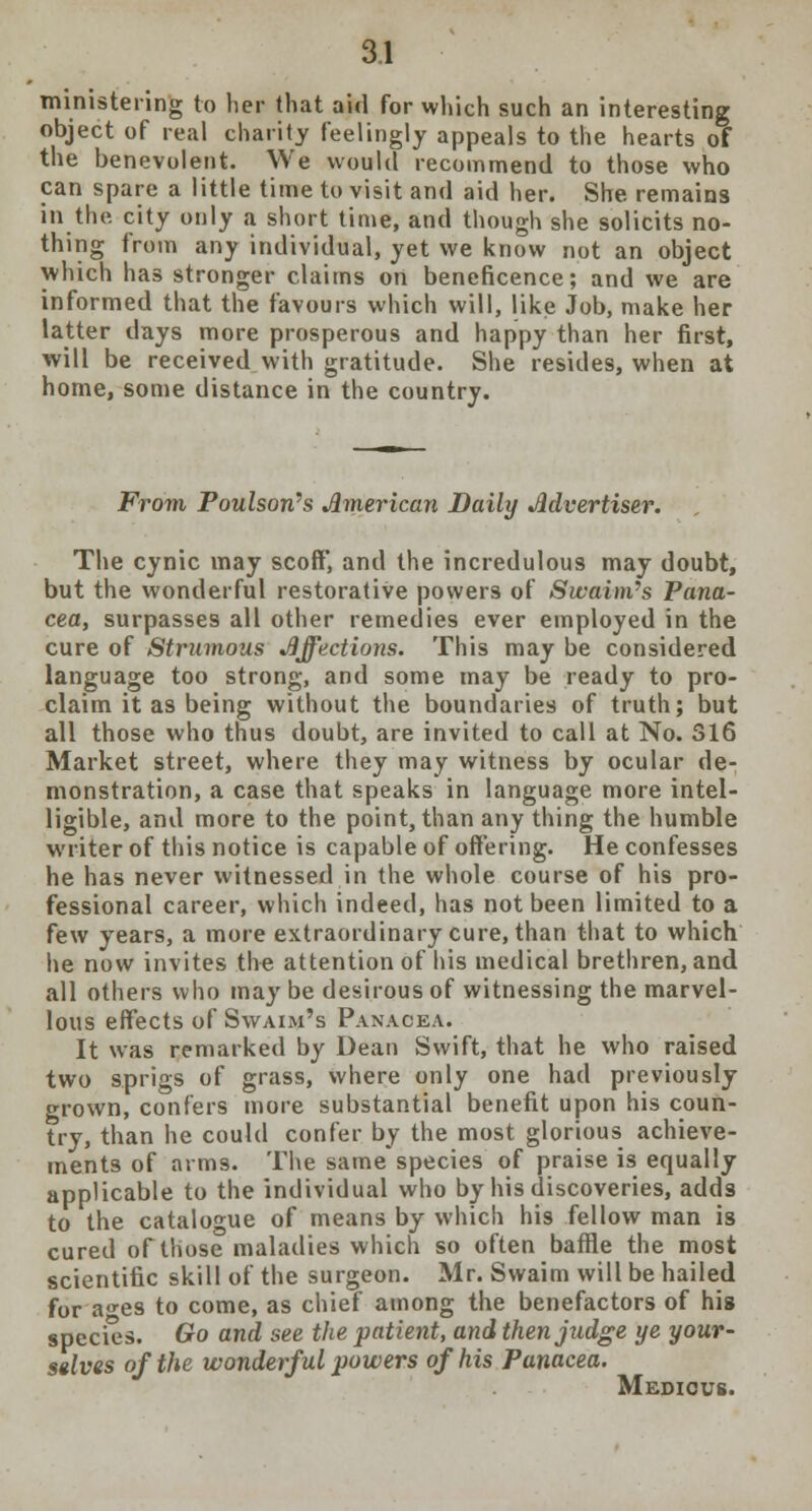 ministering to her that aid for which such an interesting object of real charity feelingly appeals to the hearts of the benevolent. We would recommend to those who can spare a little time to visit and aid her. She remains in the. city only a short time, and though she solicits no- thing from any individual, yet we know not an object which has stronger claims on beneficence; and we are informed that the favours which will, like Job, make her latter days more prosperous and happy than her first, will be received with gratitude. She resides, when at home, some distance in the country. From Paulson's American Daily Advertiser. The cynic may scoff, and the incredulous may doubt, but the wonderful restorative powers of Swaim's Pana- cea, surpasses all other remedies ever employed in the cure of Strumous Affections. This may be considered language too strong, and some may be ready to pro- claim it as being without the boundaries of truth; but all those who thus doubt, are invited to call at No. 316 Market street, where they may witness by ocular de- monstration, a case that speaks in language more intel- ligible, and more to the point, than any thing the humble writer of this notice is capable of offering. He confesses he has never witnessed in the whole course of his pro- fessional career, which indeed, has not been limited to a few years, a more extraordinary cure, than that to which he now invites the attention of his medical brethren, and all others who may be desirous of witnessing the marvel- lous effects of Swaim's Panacea. It was remarked by Dean Swift, that he who raised two sprigs of grass, where only one had previously grown, confers more substantial benefit upon his coun- try, than he could confer by the most glorious achieve- ments of arms. The same species of praise is equally applicable to the individual who by his discoveries, adds to the catalogue of means by which his fellow man is cured of those maladies which so often baffle the most scientific skill of the surgeon. Mr. Swaim will be hailed for a«-es to come, as chief among the benefactors of his species. Go and see the patient, and then judge ye your- selves of the wonderful powers of his Panacea. Medicus.