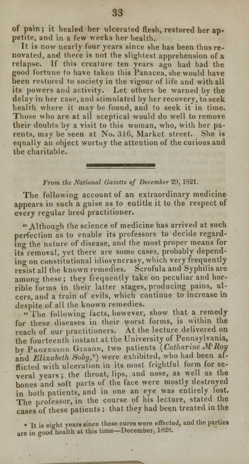 of pain; it healed her ulcerated flesh, restored her ap- petite, and in a few weeks her health. It is now nearly four years since she has been thus re- novated, and there is not the slightest apprehension of a relapse. If this creature ten years ago had had the good fortune to have taken this Panacea, she would have been restored to society in the vigour of life and with all its powers and activity. Let others be warned by the delay in her case, and stimulated by her recovery, to seek health where it may be found, and to seek it in time. Those who are at all sceptical would do well to remove their doubts by a visit to this woman, who, with her pa- rents, may be seen at No. 316, Market street. She is equally an object wortny the attention of the curious and the charitable. From the National Gazette of December 29, 1821. The following account of an extraordinary medicine appears in such a guise as to entitle it to the respect of every regular bred practitioner.  Although the science of medicine has arrived at such perfection as to enable its professors to decide regard- ing the nature of disease, and the most proper means for its removal, yet there are some cases, probably depend- ing on constitutional idiosyncrasy, which very frequently resist all the known remedies. Scrofula and Syphilis are among these; they frequently take on peculiar and hor- rible forms in their latter stages, producing pains, ul- cers, and a train of evils, which continue to increase in despite of all the known remedies. The following facts, however, show that a remedy for these diseases in their worst forms, is within the reach of our practitioners. At the lecture delivered on the fourteenth instant at the University of Pennsylvania, bv Professor Gibson, two patients (Catharine M'Roy and Elizabeth Soby*) were exhibited, who had been af- flicted with ulceration in its most frightful form for se- veral years; the throat, lips, and nose, as well as the bones and soft parts of the face were mostly destroyed in both patients, and in one an eye was entirely lost. The professor, in the course of his lecture, stated the cases of these patients ; that they had been treated in the * It is eitrht years since these cures were effected, and the parties are in good health at this time—December, 1888.