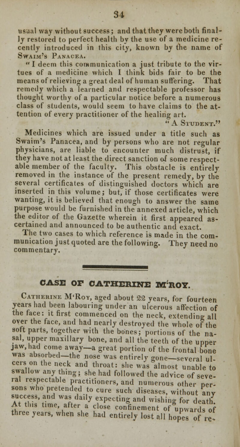 usual way without success; and that thej were both final- ly restored to perfect health by the use of a medicine re- cently introduced in this city, known by the name of Swaim's Panacea.  I deem this communication a just tribute to the vir- tues of a medicine which I think bids fair to be the means of relieving a great deal of human suffering. That remedy which a learned and respectable professor has thought worthy of a particular notice before a numerous class of students, would seem to have claims to the at- tention of every practitioner of the healing art.  A Student. Medicines which are issued under a title such as Swaim's Panacea, and by persons who are not regular physicians, are liable to encounter much distrust, if they have not at least the direct sanction of some respect- able member of the faculty. This obstacle is entirely removed in the instance of the present remedy, by the several certificates of distinguished doctors which are inserted in this volume; but, if those certificates were wanting, it is believed that enough to answer the same purpose would be furnished in the annexed article, which the editor of the Gazette wherein it first appeared as- certained and announced to be authentic and exact. The two cases to which reference is made in the com- munication j ust quoted are the following. They need no commentary. CASE OP CATHERINE IVTROY. Catherine M'Roy, aged about 22 years, for fourteen years had been labouring under an ulcerous affection of the face: it first commenced on the neck, extending all over the face, and had nearly destroyed the whole of the soft parts, together with the bones; portions of the na- sal, upper maxillary bone, and all the teeth of the upper jaw, had come away—a great portion of the frontal bone was absorbed—the nose was entirely gone—several ul- cers on the neck and throat: she was almost unable to swallow any thing; she had followed the advice of seve- ral respectable practitioners, and numerous other per- sons who pretended to cure such diseases, without any success, and was daily expecting and wishing for death. At tins time, after a dose confinement of upwards of three years, when she had entirely lost all hopes of ,£