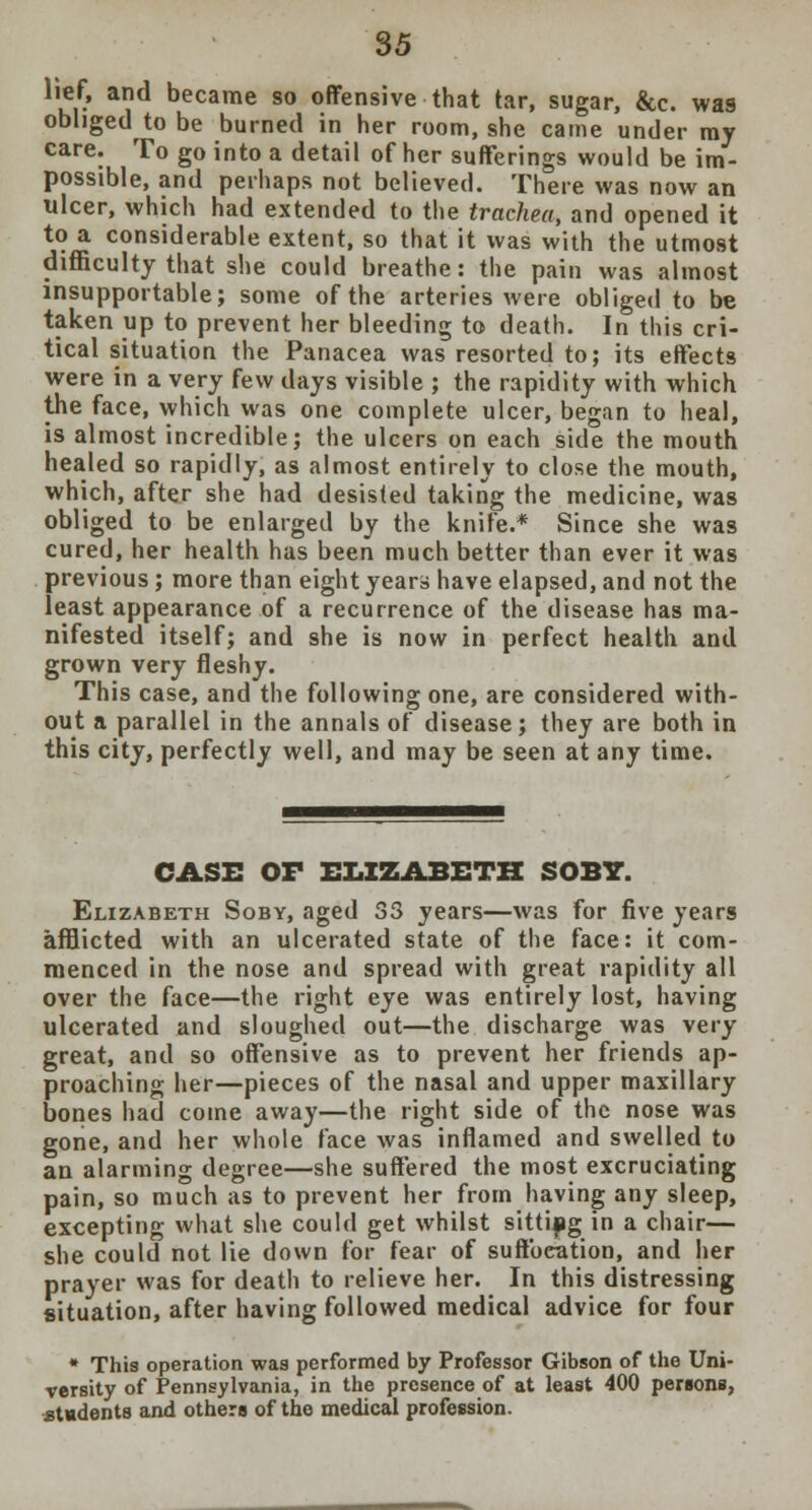 *i?r a?d became so offensive that tar, sugar, &c. was obliged to be burned in her room, she came under my care. To go into a detail of her sufferings would be im- possible, and perhaps not believed. There was now an ulcer, which had extended to the trachea, and opened it to a considerable extent, so that it was with the utmost difficulty that she could breathe: the pain was almost insupportable; some of the arteries were obliged to be taken up to prevent her bleeding to death. In this cri- tical situation the Panacea was resorted to; its effects were in a very few days visible ; the rapidity with which the face, which was one complete ulcer, began to heal, is almost incredible; the ulcers on each side the mouth healed so rapidly, as almost entirely to close the mouth, which, after she had desisted taking the medicine, was obliged to be enlarged by the knife.* Since she was cured, her health has been much better than ever it was previous; more than eight years have elapsed, and not the least appearance of a recurrence of the disease has ma- nifested itself; and she is now in perfect health and grown very fleshy. This case, and the following one, are considered with- out a parallel in the annals of disease; they are both in this city, perfectly well, and may be seen at any time. CASE OF ELIZABETH SOBY. Elizabeth Soby, aged S3 years—was for five years afflicted with an ulcerated state of the face: it com- menced in the nose and spread with great rapidity all over the face—the right eye was entirely lost, having ulcerated and sloughed out—the discharge was very great, and so offensive as to prevent her friends ap- proaching her—pieces of the nasal and upper maxillary bones had come away—the right side of the nose was gone, and her whole face was inflamed and swelled to an alarming degree—she suffered the most excruciating pain, so much as to prevent her from having any sleep, excepting what she could get whilst sitting in a chair— she could not lie down for fear of suftbcation, and her prayer was for death to relieve her. In this distressing situation, after having followed medical advice for four * This operation was performed by Professor Gibson of the Uni- versity of Pennsylvania, in the presence of at least 400 persons, .students and others of the medical profession.