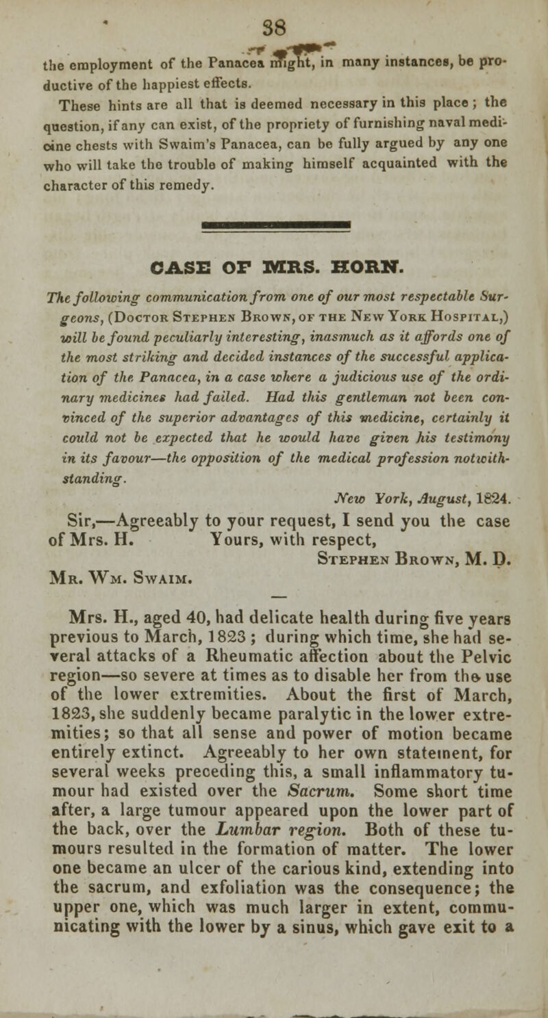 the employment of the Panacea might, in many instances, be pro- ductive of the happiest effects. These hints are all that is deemed necessary in this place; the question, if any can exist, of the propriety of furnishing naval medi- cine chests with Swaim's Panacea, can be fully argued by any one who will take the trouble of making himself acquainted with the character of this remedy. CASE OF MRS. HORN. The following communication from one of our most respectable Sur- geons, (Doctor Stephen Brown, of the New York Hospital,) will be found peculiarly interesting, inasmuch as it affords one of the most striking and decided instances of the successful applica- tion of the Panacea, in a case where a judicious use of the ordi- nary medicines had failed. Had this gentleman not been con- vinced of the superior advantages of this medicine, certainly it could not be expected that he would have given his testimony in its favour—the opposition of the medical profession notwith- standing. New York, August, 1824. Sir,—Agreeably to your request, I send you the case of Mrs. H. Yours, with respect, Stephen Brown, M. D. Mr. Wm. Swaim. Mrs. H., aged 40, had delicate health during five years previous to March, 1823 ; during which time, she had se- veral attacks of a Rheumatic affection about the Pelvic region—so severe at times as to disable her from the- use of the lower extremities. About the first of March, 1823, she suddenly became paralytic in the lower extre- mities; so that all sense and power of motion became entirely extinct. Agreeably to her own statement, for several weeks preceding this, a small inflammatory tu- mour had existed over the Sacrum. Some short time after, a large tumour appeared upon the lower part of the back, over the Lumbar region. Both of these tu- mours resulted in the formation of matter. The lower one became an ulcer of the carious kind, extending into the sacrum, and exfoliation was the consequence; the upper one, which was much larger in extent, commu- nicating with the lower by a sinus, which gave exit to a