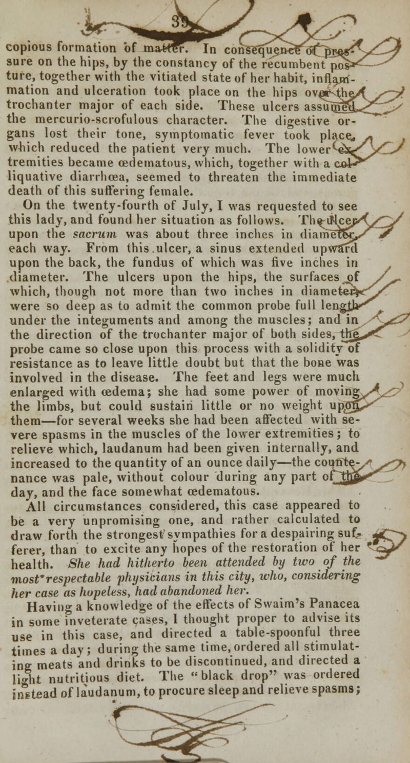 copious formation of ma*fer. In consequ§ sure on the hips, by the constancy of the recumbenTpo. ture, together with the vitiated state of her habit, inflam- mation and ulceration took place on the hips ovaStiv trochanter major of each side. These ulcers assuigt? the mercurio-scrofulous character. The digestive gans lost their tone, symptomatic fever took place* which reduced the patient very much. The lower^ tremities became ©edematous, which, together with a cow^ liquative diarrhoea, seemed to threaten the immediate death of this suffering female. On the twenty-fourth of July, I was requested to see this lady, and found her situation as follows. Th^uMcep'O^v' upon the sacrum was about three inches in diametS^/^r each way. From this.ulcer, a sinus extended upward upon the back, the fundus of which was five inches in diameter. The ulcers upon the hips, the surfaces of f** which, though not more than two inches in diametepK^^ were so deep as to admit the common probe full length*^ under the integuments and among the muscles; and 'wlS^^P the direction of the trochanter major of both sides, tfrg^T probe came so close upon this process with a solidity of resistance as to leave little doubt but that the bone was involved in the disease. The feet and legs were much enlarged with oedema; she had some power of mo\\ngyA^p> the limbs, but could sustain little or no weight upgg^^ them—for several weeks she had been affected with se- vere spasms in the muscles of the lower extremities; to relieve which, laudanum had been given internally, and increased to the quantity of an ounce daily—the coutff nance was pale, without colour during any part o day, and the face somewhat cedematous. All circumstances considered, this case appeared to be a very unpromising one, and rather calculated to draw forth the strongest'sympathies for a despairing su£» *C> ferer, than to excite any hopes of the restoration of her * <^J^ health. She had hitherto been attended by two of the most'respectable physibians in this city, who, considering her case as hopeless, had abandoned her. Having a knowledge of the effects of Swaim's Panacea in some inveterate cases, 1 thought proper to advise its use in this case, and directed a table-spoonful three times a day; during the same time,ordered all stimulat- ing meats and drinks to be discontinued, and directed a light nutritious diet. The black drop was ordered instead of laudanum, to procure sleep and relieve spasms;