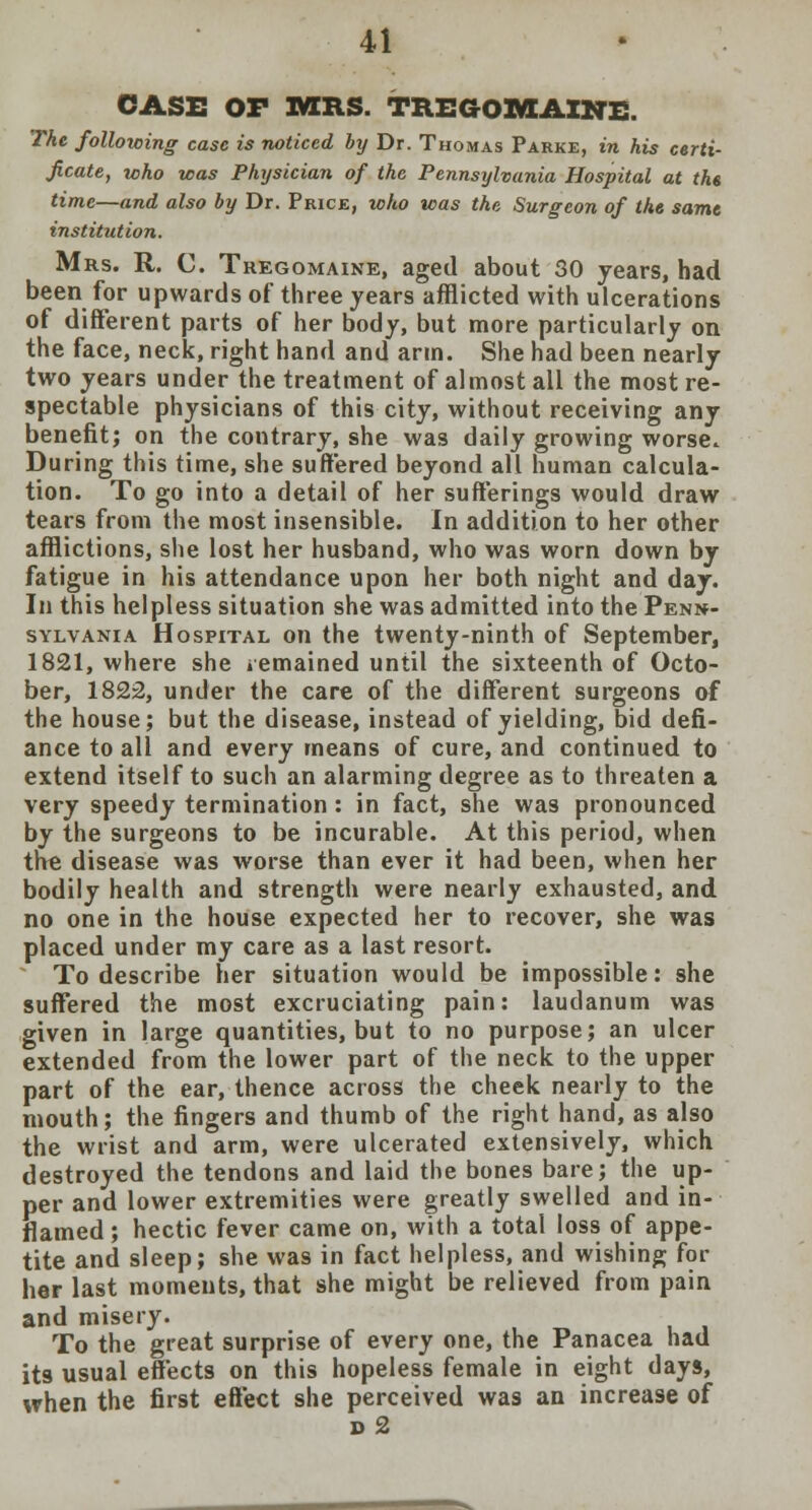 CASE OF MRS. TREGOMAINE. The following case is noticed by Dr. Thomas Parke, in his certi- ficate, who was Physician of the Pennsylvania Hospital at the time—and also by Dr. Price, who was the Surgeon of the same institution. Mrs. R. C. Tregomaine, aged about 30 years, had been for upwards of three years afflicted with ulcerations of different parts of her body, but more particularly on the face, neck, right hand and arm. She had been nearly two years under the treatment of almost all the most re- spectable physicians of this city, without receiving any benefit; on the contrary, she was daily growing worse. During this time, she suffered beyond all human calcula- tion. To go into a detail of her sufferings would draw tears from the most insensible. In addition to her other afflictions, she lost her husband, who was worn down by fatigue in his attendance upon her both night and day. In this helpless situation she was admitted into the Penn- sylvania Hospital on the twenty-ninth of September, 1821, where she .emained until the sixteenth of Octo- ber, 1822, under the care of the different surgeons of the house; but the disease, instead of yielding, bid defi- ance to all and every means of cure, and continued to extend itself to such an alarming degree as to threaten a very speedy termination : in fact, she was pronounced by the surgeons to be incurable. At this period, when the disease was worse than ever it had been, when her bodily health and strength were nearly exhausted, and no one in the house expected her to recover, she was placed under my care as a last resort. To describe her situation would be impossible: she suffered the most excruciating pain: laudanum was given in large quantities, but to no purpose; an ulcer extended from the lower part of the neck to the upper part of the ear, thence across the cheek nearly to the mouth; the fingers and thumb of the right hand, as also the wrist and arm, were ulcerated extensively, which destroyed the tendons and laid the bones bare; the up- per and lower extremities were greatly swelled and in- flamed ; hectic fever came on, with a total loss of appe- tite and sleep; she was in fact helpless, and wishing for her last moments, that she might be relieved from pain and misery. To the great surprise of every one, the Panacea had its usual effects on this hopeless female in eight days, when the first effect she perceived was an increase of d2