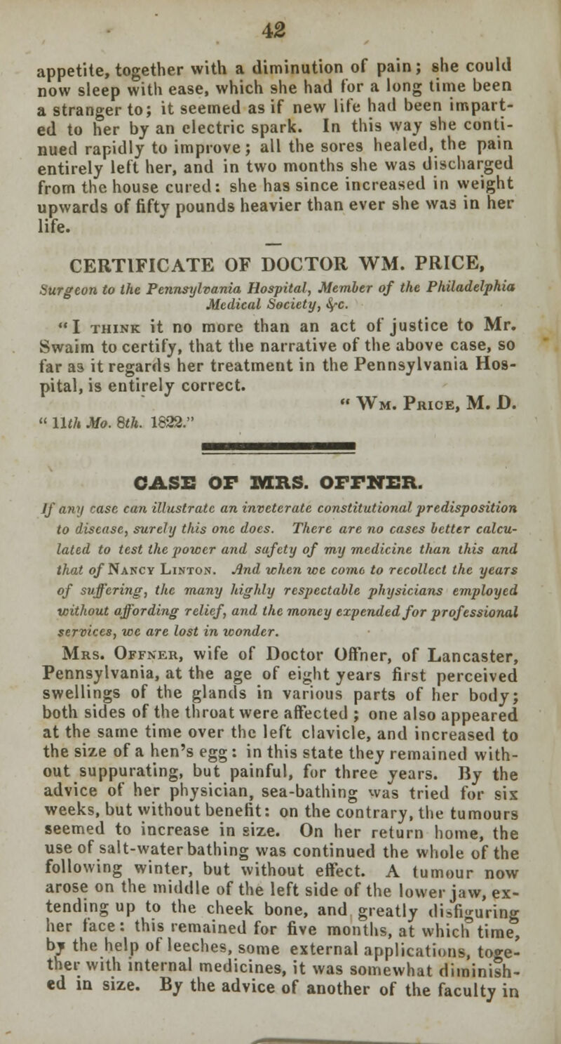 appetite, together with a diminution of pain; she could now sleep with ease, which she had for a long time been a stranger to; it seemed as if new life had been impart- ed to her by an electric spark. In this way she conti- nued rapidly to improve; all the sores healed, the pain entirely left her, and in two months she was discharged from the house cured: she has since increased in weight upwards of fifty pounds heavier than ever she was in her life. CERTIFICATE OF DOCTOR WM. PRICE, Surgeon to the Pennsylvania Hospital, Member of the Philadelphia Medical Society, <^c. I think it no more than an act of justice to Mr. Swaim to certify, that the narrative of the above case, so far as it regards her treatment in the Pennsylvania Hos- pital, is entirely correct.  Wm. Price, M. D.  Uth Mo. 8th. 1822. CASE OF MRS. OFFNER. If any case can illustrate an inveterate constitutional predisposition to disease, surely this one does. There are no cases better calcu- lated to test the power and safety of my medicine than this and that of Nancy Linton. And -when we come to recollect the years of suffering, the many highly respectable physicians employed without affording relief, and the money expended for professional services, we are lost in wonder. Mrs. Offner, wife of Doctor Offher, of Lancaster, Pennsylvania, at the age of eight years first perceived swellings of the glands in various parts of her body; both sides of the throat were affected ; one also appeared at the same time over the left clavicle, and increased to the size of a hen's egg : in this state they remained with- out suppurating, but painful, for three years. By the advice of her physician, sea-bathing was tried for sis weeks, but without benefit: on the contrary, the tumours seemed to increase in size. On her return home, the use of salt-water bathing was continued the whole of the following winter, but without effect. A tumour now arose on the middle of the left side of the lower jaw, ex- tending up to the cheek bone, and greatly disfiguring her face: this remained for five months, at which time, by the help of leeches, some external applications, toge- ther with internal medicines, it was somewhat diminish- ed in size. By the advice of another of the faculty in