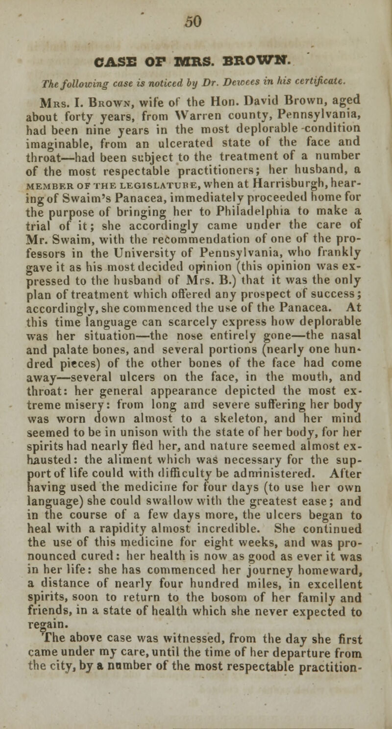 CASE OF TOILS. BROWN. The following case is noticed by Dr. Dewees in his certificate. Mrs. I. Brown, wife of the Hon. David Brown, aged about forty years, from Warren county, Pennsylvania, had been nine years in the most deplorable-condition imaginable, from an ulcerated state of the face and throat—had been subject to the treatment of a number of the most respectable practitioners; her husband, a member of the legislatube, when at Harrisburgh, hear- ing of Swaim's Panacea, immediately proceeded home for the purpose of bringing her to Philadelphia to make a trial of it; she accordingly came under the care of Mr. Swaim, with the recommendation of one of the pro- fessors in the University of Pennsylvania, who frankly gave it as his most decided opinion (this opinion was ex- pressed to the husband of Mrs. B.) that it was the only plan of treatment which offered any prospect of success; accordingly, she commenced the use of the Panacea. At this time language can scarcely express how deplorable was her situation—the nose entirely gone—the nasal and palate bones, and several portions (nearly one hun* dred pieces) of the other bones of the face had come away—several ulcers on the face, in the mouth, and throat: her general appearance depicted the most ex- treme misery: from long and severe suffering her body was worn down almost to a skeleton, and her mind seemed to be in unison with the state of her body, for her spirits had nearly fled her, and nature seemed almost ex- hausted : the aliment which was necessary for the sup- port of life could with difficulty be administered. After having used the medicine for four days (to use her own language) she could swallow with the greatest ease; and in the course of a few days more, the ulcers began to heal with a rapidity almost incredible. She continued the use of this medicine for eight weeks, and was pro- nounced cured: her health is now as good as ever it was in her life: she has commenced her journey homeward, a distance of nearly four hundred miles, in excellent spirits, soon to return to the bosom of her family and friends, in a state of health which she never expected to regain. The above case was witnessed, from the day she first came under my care, until the time of her departure from the city, by a number of the most respectable practition-