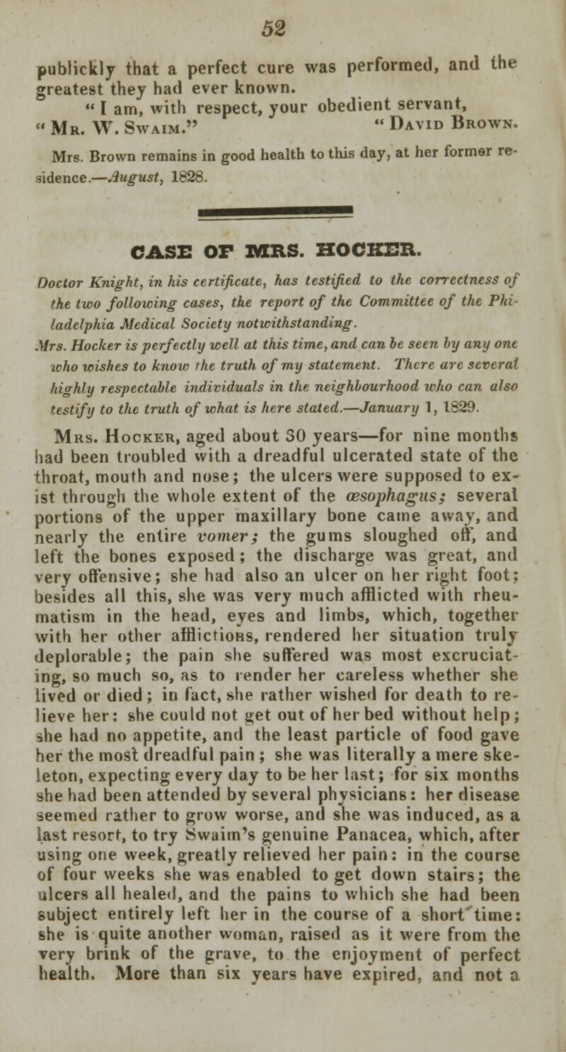 publiekly that a perfect cure was performed, and the greatest they had ever known.  I am, with respect, your obedient servant,  Mr. W. Swaim.  David Brown. Mrs. Brown remains in good health to this day, at her former re- sidence.—August, 1828. CASE OF MRS. HOCKER. Doctor Knight, in his certificate, has testified to the correctness of the two following cases, the report of the Committee of the Phi- ladelphia Medical Society notwithstanding. Mrs. Hocker is perfectly well at this time, and can be seen by any one icho wishes to know the truth of my statement. There are several highly respectable individuals in the neighbourhood who can also testify to the truth of what is here stated.—January 1, 1829. Mrs. Hocker, aged about 30 years—for nine months had been troubled with a dreadful ulcerated state of the throat, mouth and nose; the ulcers were supposed to ex- ist through the whole extent of the oesophagus; several portions of the upper maxillary bone came away, and nearly the entire vomer; the gums sloughed off, and left the bones exposed; the discharge was great, and very offensive; she had also an ulcer on her right foot; besides all this, she was very much afflicted with rheu- matism in the head, eyes and limbs, which, together with her other afflictions, rendered her situation truly deplorable; the pain she suffered was most excruciat- ing, so much so, as to render her careless whether she lived or died; in fact, she rather wished for death to re- lieve her: she could not get out of her bed without help; ihe had no appetite, and the least particle of food gave her the most dreadful pain ; she was literally a mere ske- leton, expecting every day to be her last; for six months she had been attended by several physicians: her disease seemed rather to grow worse, and she was induced, as a last resort, to try Swaim's genuine Panacea, which, after using one week, greatly relieved her pain: in the course of four weeks she was enabled to get down stairs; the ulcers all healed, and the pains to which she had been subject entirely left her in the course of a short'time: she is quite another woman, raised as it were from the very brink of the grave, to the enjoyment of perfect health. More than six years have expired, and not a