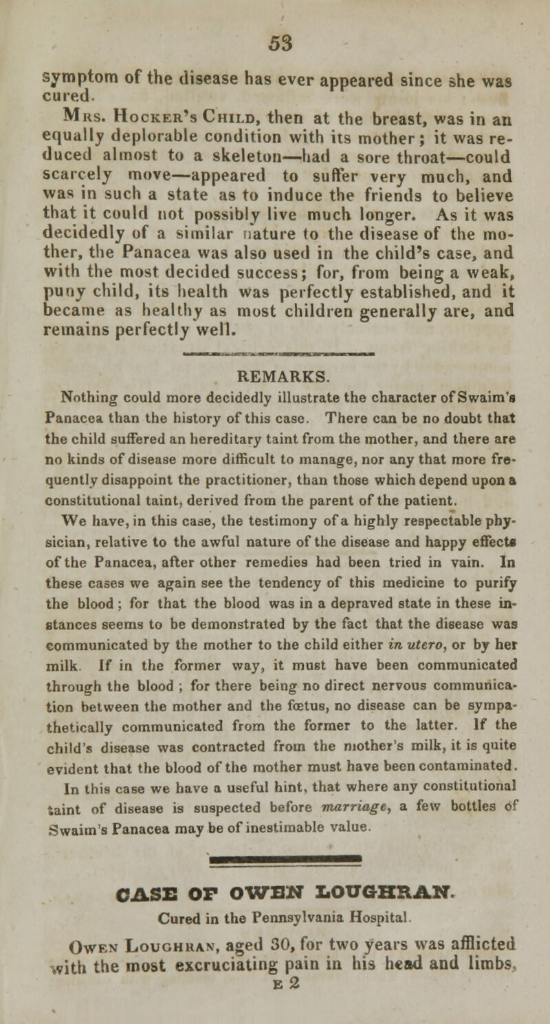 symptom of the disease has ever appeared since she was cured. Mrs. Hooker's Child, then at the breast, was in an equally deplorable condition with its mother; it was re- duced almost to a skeleton—had a sore throat—could scarcely move—appeared to suffer very much, and was in such a state as to induce the friends to believe that it could not possibly live much longer. As it was decidedly of a similar nature to the disease of the mo- ther, the Panacea was also used in the child's case, and with the most decided success; for, from being a weak, puny child, its health was perfectly established, and it became as healthy as most children generally are, and remains perfectly well. REMARKS. Nothing could more decidedly illustrate the character of Swaim's Panacea than the history of this case. There can be no doubt that the child suffered an hereditary taint from the mother, and there are no kinds of disease more difficult to manage, nor any that more fre- quently disappoint the practitioner, than those which depend upon a constitutional taint, derived from the parent of the patient. We have, in this case, the testimony of a highly respectable phy- sician, relative to the awful nature of the disease and happy effects of the Panacea, after other remedies had been tried in vain. In these cases we again see the tendency of this medicine to purify the blood; for that the blood was in a depraved state in these in- stances seems to be demonstrated by the fact that the disease was communicated by the mother to the child either in utero, or by her milk. If in the former way, it must have been communicated through the blood ; for there being no direct nervous communica- tion between the mother and the fetus, no disease can be sympa- thetically communicated from the former to the latter. If the child's disease was contracted from the mother's milk, it is quite evident that the blood of the mother must have been contaminated. In this case we have a useful hint, that where any constitutional taint of disease is suspected before marriage, a few bottles of Swaim's Panacea may be of inestimable value. CASE OF OWBN LOUGHRAN. Cured in the Pennsylvania Hospital Owen Loughran, aged 30, for two years was afflicted with the most excruciating pain in his head and limbs e2