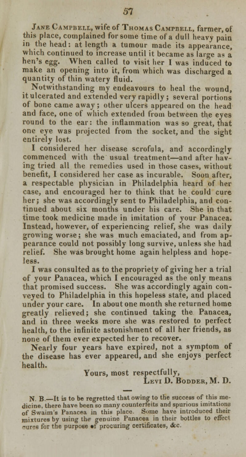 51 Jane Campbell, wife of Thomas Campbell, farmer, of this place, complained for some time of a dull heavy pain in the head: at length a tumour made its appearance, which continued to increase until it became as large as a hen's egg. When called to visit her I was induced to make an opening into it, from which was discharged a quantity of thin watery fluid. Notwithstanding my endeavours to heal the wound, it ulcerated and extended very rapidly; several portions of bone came away; other ulcers appeared on the head and face, one of which extended from between the eyes round to the ear: the inflammation was so great, that one eye was projected from the socket, and the sight entirely lost. I considered her disease scrofula, and accordingly commenced with the usual treatment—and after hav- ing tried all the remedies used in those cases, without benefit, I considered her case as incurable. Soon after, a respectable physician in Philadelphia heard of her case, and encouraged her to think that he could cure her; she was accordingly sent to Philadelphia, and con- tinued about six months under his care. She in that time took medicine made in imitation of your Panacea. Instead, however, of experiencing relief, she was daily growing worse; she was much emaciated, and from ap- pearance could not possibly long survive, unless she had relief. She was brought home again helpless and hope- less. I was consulted as to the propriety of giving her a trial of your Panacea, which I encouraged as the only means that promised success. She was accordingly again con- veyed to Philadelphia in this hopeless state, and placed under your care. In about one month she returned home greatly relieved; she continued taking the Panacea, and in three weeks more she was restored to perfect health, to the infinite astonishment of all her friends, as none of them ever expected her to recover. Nearly four years have expired, not a symptom of the disease has ever appeared, and she enjoys perfect health. Yours, most respectfully, Levi D. Bodder, M. D. N. B. It is to be regretted that owing to the success of this me- dicine, there have been so many counterfeits and spurious imitations of Swaim's Panacea in this place. Some have introduced their mixtures by using the genuine Panacea in their bottles to effect Tures for the purpose »f procuring certificates, &c.