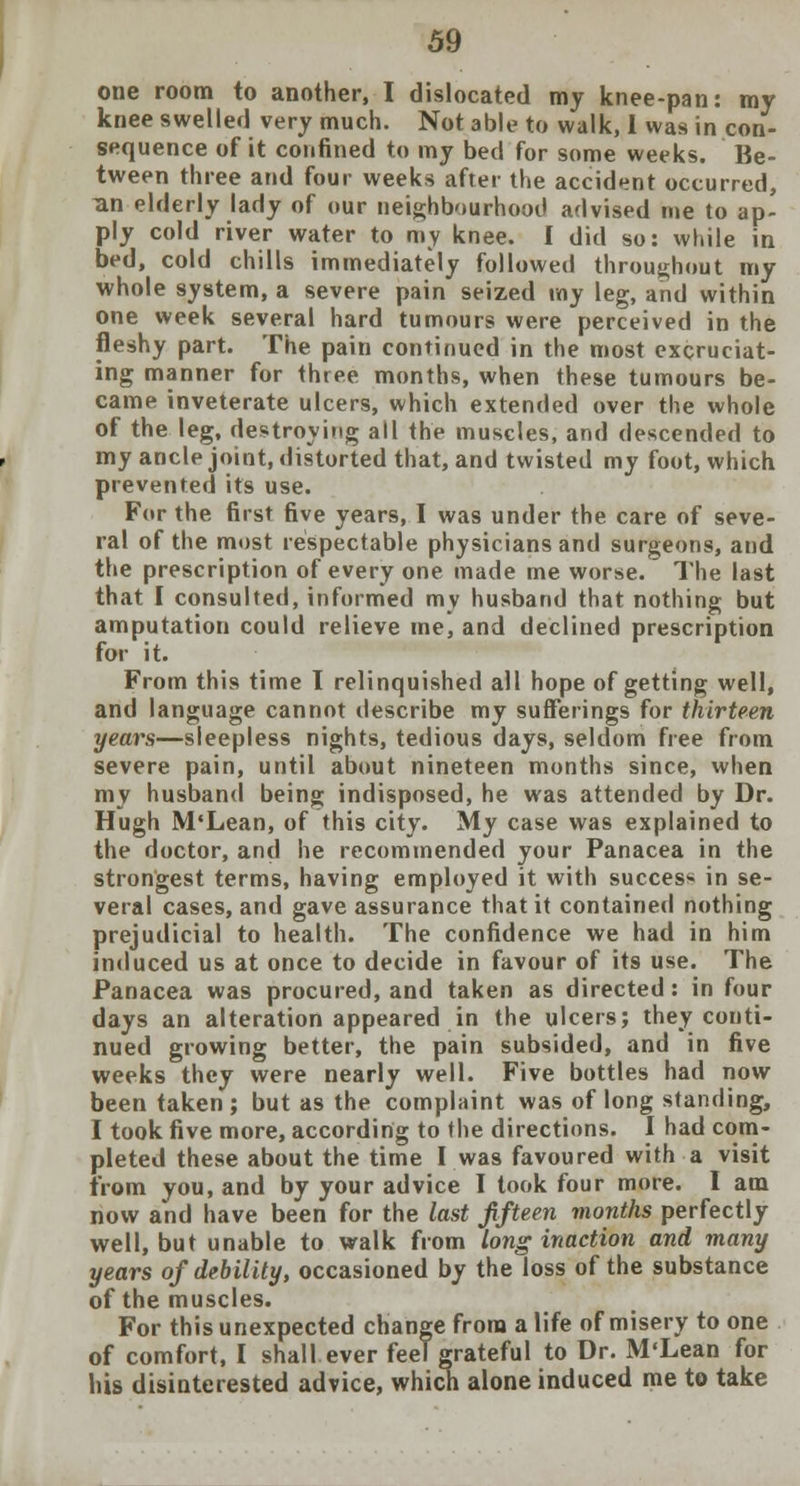 one room to another, I dislocated my knee-pan: my knee swelled very much. Not able to walk, I was in con- sequence of it confined to my bed for some weeks. Be- tween three and four weeks after the accident occurred, an elderly lady of our neighbourhood advised me to ap- ply cold river water to my knee. I did so: while in bed, cold chills immediately followed throughout my whole system, a severe pain seized my leg, and within one week several hard tumours were perceived in the fleshy part. The pain continued in the most excruciat- ing manner for three months, when these tumours be- came inveterate ulcers, which extended over the whole of the leg, destroying all the muscles, and descended to my ancle joint, distorted that, and twisted my foot, which prevented its use. For the first five years, I was under the care of seve- ral of the most respectable physicians and surgeons, and the prescription of every one made me worse. The last that I consulted, informed my husband that nothing but amputation could relieve me, and declined prescription for it. From this time I relinquished all hope of getting well, and language cannot describe my sufferings for thirteen years—sleepless nights, tedious days, seldom free from severe pain, until about nineteen months since, when my husband being indisposed, he was attended by Dr. Hugh M'Lean, of this city. My case was explained to the doctor, and he recommended your Panacea in the strongest terms, having employed it with success in se- veral cases, and gave assurance that it contained nothing prejudicial to health. The confidence we had in him induced us at once to decide in favour of its use. The Panacea was procured, and taken as directed: in four days an alteration appeared in the ulcers; they conti- nued growing better, the pain subsided, and in five weeks they were nearly well. Five bottles had now been taken; but as the complaint was of long standing, I took five more, according to the directions. I had com- pleted these about the time I was favoured with a visit from you, and by your advice I took four more. I am now and have been for the last fifteen months perfectly well, but unable to walk from long inaction and many years of debility, occasioned by the loss of the substance of the muscles. For this unexpected change from a life of misery to one of comfort, I shall ever feel grateful to Dr. M'Lean for his disinterested advice, which alone induced me to take