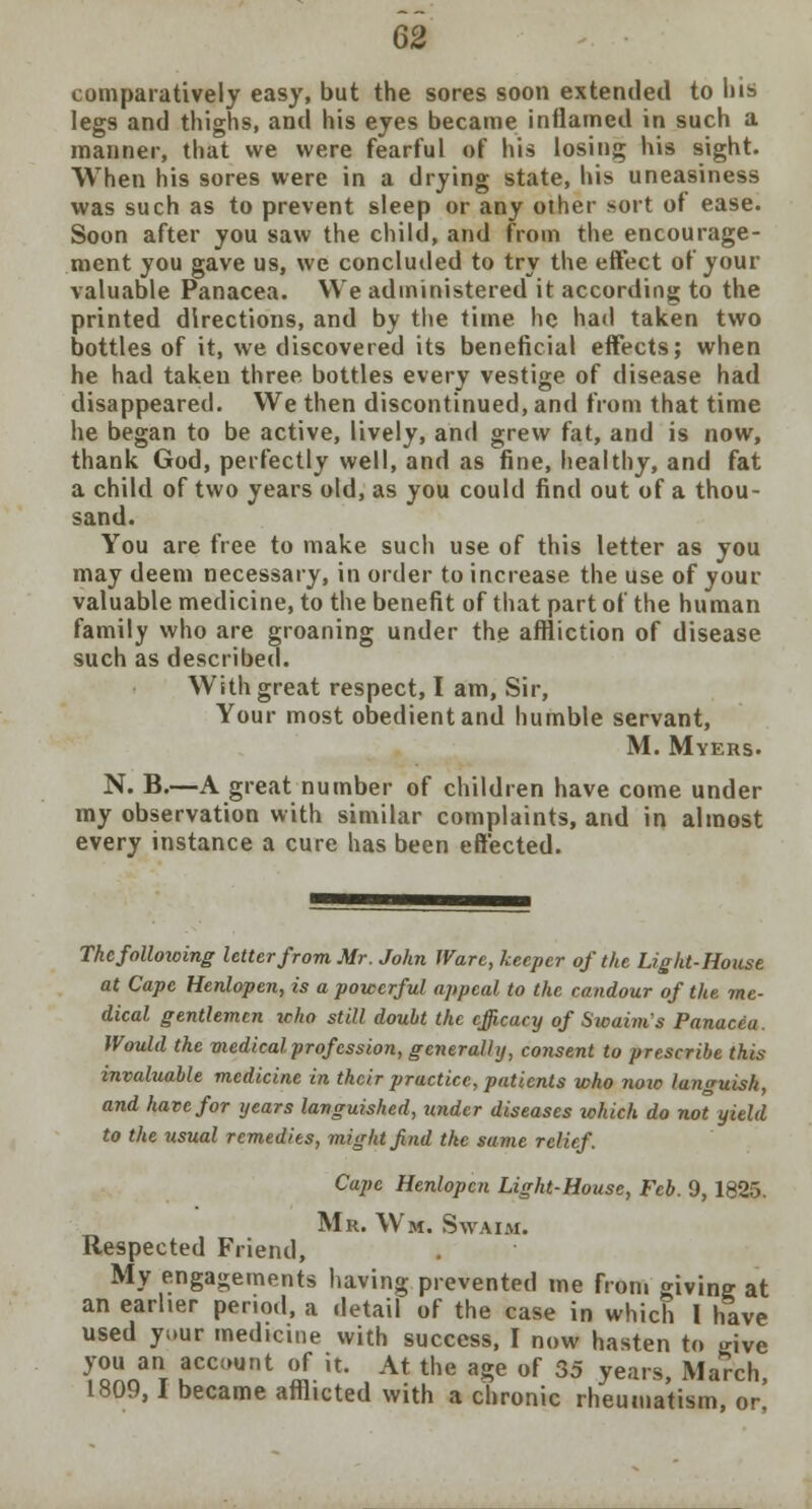 comparatively easy, but the sores soon extended to his legs and thighs, and his eyes became inflamed in such a manner, that we were fearful of his losing his sight. When his sores were in a drying state, his uneasiness was such as to prevent sleep or any other sort of ease. Soon after you saw the child, and from the encourage- ment you gave us, we concluded to try the effect of your valuable Panacea. We administered it according to the printed directions, and by the time he had taken two bottles of it, we discovered its beneficial effects; when he had taken three bottles every vestige of disease had disappeared. We then discontinued, and from that time he began to be active, lively, and grew fat, and is now, thank God, perfectly well, and as fine, healthy, and fat a child of two years old, as you could find out of a thou- sand. You are free to make such use of this letter as you may deem necessary, in order to increase the use of your valuable medicine, to the benefit of that part of the human family who are groaning under the affliction of disease such as described. With great respect, I am, Sir, Your most obedient and humble servant, M. Myers. N. B.—A great number of children have come under my observation with similar complaints, and in almost every instance a cure has been effected. The following letter from Mr. John Ware, keeper of the Light-House at Cape Henlopen, is a powerful appeal to the candour of the me- dical gentlemen who still doubt the efficacy of Swaim's Panacea. Would the medical profession, generally, consent to prescribe this invaluable medicine in their practice, patients who now languish, and have for years languished, under diseases which do not yield to the usual remedies, might find the same relief. Cape Henlopen Light-House, Feb. 9,1825. Mr. Wm, Swaim. Respected Friend, My engagements having prevented me from giving at an earlier period, a detail of the case in which 1 have used yuur medicine with success, I now hasten to ^ive Tenner ?CC(>u,,t (if k- At the age of 35 years, Ma'rch, 1809,1 became afflicted with a chronic rheumatism, or,