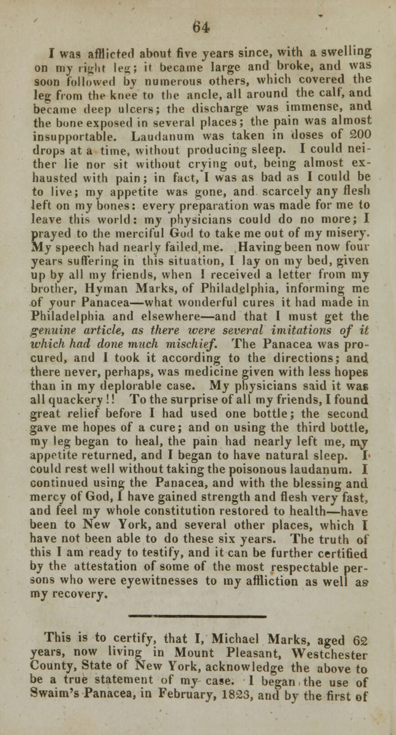 I was afflicted about five years since, with a swelling on my rijrlit leu; i' became large and broke, and was soon followed bv numerous others, which covered the leg from the knee to the ancle, all around the calf, and became deep ulcers; the discharge was immense, and the bone exposed in several places; the pain was almost insupportable. Laudanum was taken in doses of 200 drops at a time, without producing sleep. I could nei- ther lie nor sit without crying out, being almost ex- hausted with pain; in fact, I was as bad as I could be to live; my appetite was gone, and scarcely any flesh left on my bones: every preparation was made for me to leave this world: my physicians could do no more; I prayed to the merciful God to take me out of my misery. My speech had nearly failed, me. Having been now four years suffering in this situation, I lay on my bed, given up by all my friends, when I received a letter from my brother, Hyinan Marks, of Philadelphia, informing me of your Panacea—what wonderful cures it had made in Philadelphia and elsewhere—and that I must get the genuine article, as there were several imitations of it which had done much mischief. The Panacea was pro- cured, and 1 took it according to the directions; and there never, perhaps, was medicine given with less hopes than in my deplorable case. My physicians said it was all quackery !! To the surprise of all my friends, I found great relief before I had used one bottle; the second gave me hopes of a cure; and on using the third bottle, my leg began to heal, the pain had nearly left me, my appetite returned, and I began to have natural sleep. I- could rest well without taking the poisonous laudanum. I continued using the Panacea, and with the blessing and mercy of God, I have gained strength and flesh very fast, and feel my whole constitution restored to health—have been to New York, and several other places, which I have not been able to do these six years. The truth of this I am ready to testify, and it can be further certified by the attestation of some of the most respectable per- sons who were eyewitnesses to my affliction as well as my recovery. This is to certify, that I, Michael Marks, aged 62 years, now living in Mount Pleasant, Westchester County, State of New York, acknowledge the above to be a true statement of my case. 1 began the use of Swaim's Panacea, in February, 1823, and by the first of