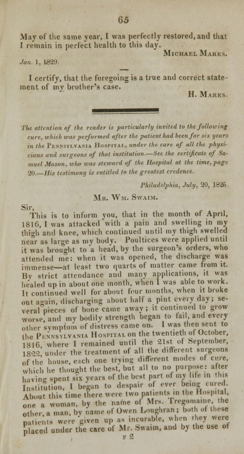 Q5 May of the same year, I was perfectly restored, and that I remain in perfect health to this day. Michael Marks. Jan. 1, 1829. I certify, that the foregoing is a true and correct state- ment of my brother's case. H. Makks. The attention of the reader is particularly invited to the folloioing cure, which loas performed after the patient had been for six years in the Pennsylvania Hospital, under the care of all the physi- cians and surgeons of that institution.—Sec the certificate of Sa- muel Mason, toho was steward of the Hospital at the time, page oft _His testimony is entitled to the greatest credence. Philadelphia, July, 20, 1836. Mu. Wm. Swaim. Sir, This is to inform you, that in the month of April, 1816, I was attacked with a pain and swelling in my thigh and knee, which continued until my thigh swelled near as large as my body. Poultices were applied until it was brought to a head, by the surgeon's orders, who attended me: when it was opened, the discharge was immense at least two quarts of matter came from it. By strict attendance and many applications, it was healed up in about one month, when I was able to work. It continued well for about four months, when it broke out again, discharging about half a pint every day; se- verarpieces of bone came away; it continued to grow worse, and my bodily strength began to fail, and every other symptom of distress came on. 1 was then sent to the Pi.;-nsylvania Hospital on the twentieth of October, 1816 where I remained until the 21st of September, 1822' under the treatment of all the different surgeons of The house, each one trying different modes of cure, which he thought the best, but all to no purpose: after having spent six years of the best part of my life in this Institution, I began to despair of ever being cured About this time there were two patients in the Hospital, one a woman, by the name of Mrs. rregoma.ne the other a man, by name of Owen Loughran ; both ot these patients were given up as incurable, uhen they were placed under the care of Mr. Swaim, and by the use of 1 , f 2