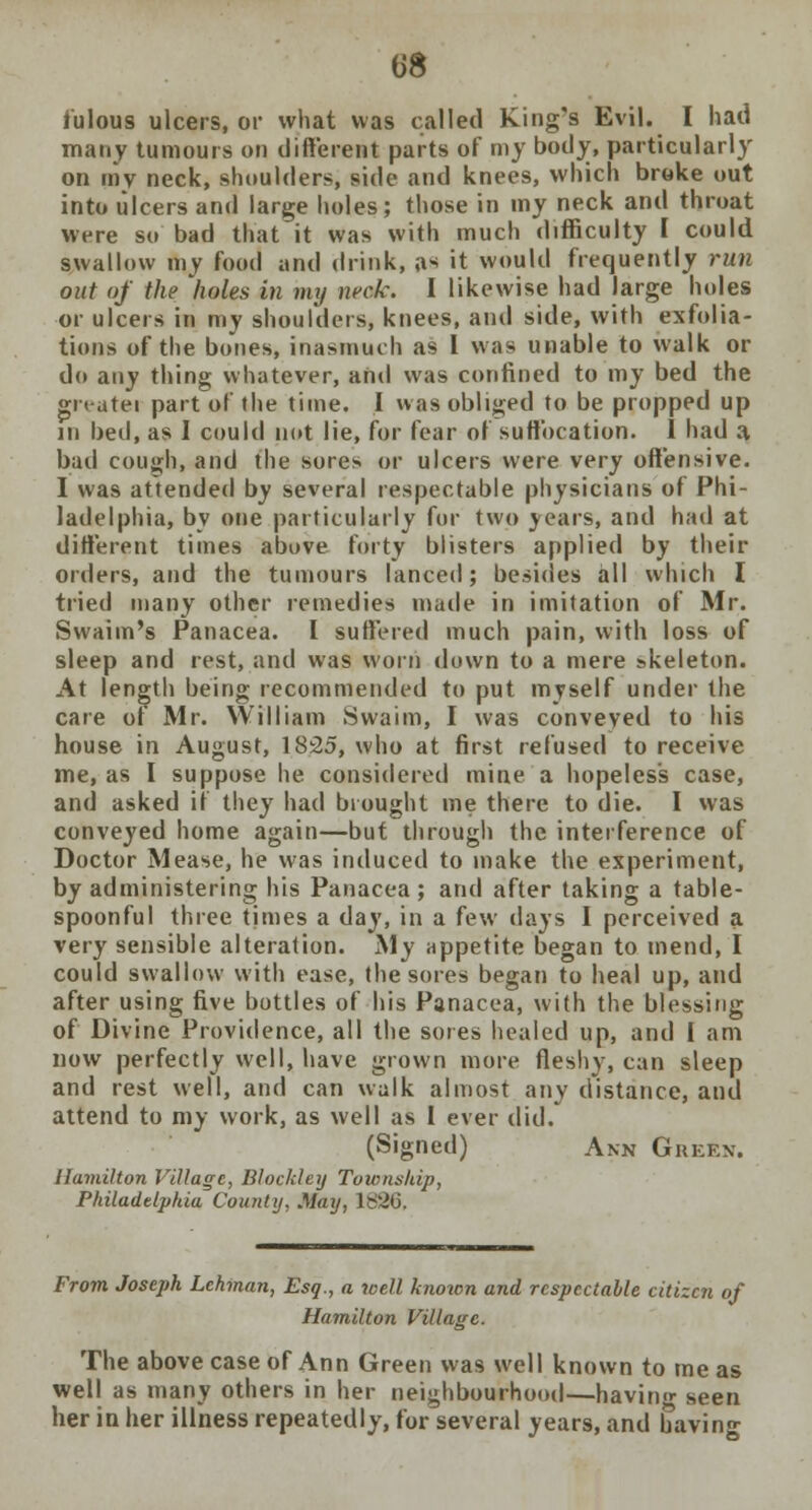 fulous ulcers, or what was called King's Evil. I had many tumours on different parts of my body, particularly on my neck, shoulders, side and knees, which broke out into ulcers and large holes; those in my neck and throat were so bad that it was with much difficulty I could swallow my food and drink, a-* it would frequently run out of the holes in my neck. I likewise had large holes or ulcers in my shoulders, knees, and side, with exfolia- tions of the bones, inasmuch as I was unable to walk or do any thing whatever, and was confined to my bed the gn-atei part of the time. I was obliged to be propped up in bed, as I could not lie, for fear of suffocation. I had a bad cough, and the sores or ulcers were very offensive. I was attended by several respectable physicians of Phi- ladelphia, by one particularly for two years, and had at different times above forty blisters applied by their orders, and the tumours lanced; besides all which I tried many other remedies made in imitation of Mr. Swaim's Panacea. I suffered much pain, with loss of sleep and rest, and was worn down to a mere skeleton. At length being recommended to put myself under the care of Mr. William Swaim, I was conveyed to his house in August, 1825, who at first refused to receive me, as I suppose he considered mine a hopeless case, and asked if they had brought me there to die. I was conveyed home again—but through the interference of Doctor Mease, he was induced to make the experiment, by administering his Panacea; and after taking a table- spoonful three times a day, in a few days I perceived a very sensible alteration. My appetite began to mend, I could swallow with ease, the sores began to heal up, and after using five bottles of his Panacea, with the blessing of Divine Providence, all the sores healed up, and I am now perfectly well, have grown more fleshy, can sleep and rest well, and can walk almost any distance, and attend to my work, as well as 1 ever did. (Signed) Ann Green. Hamilton Village, Blockley Township, Philadelphia County, May, ls'26. From Joseph Lehman, Esq., a tcell knotcn and respectable citizen of Hamilton Village. The above case of Ann Green was well known to me as well as many others in her neighbourhood—having seen her in her illness repeatedly, for several years, and bavin-