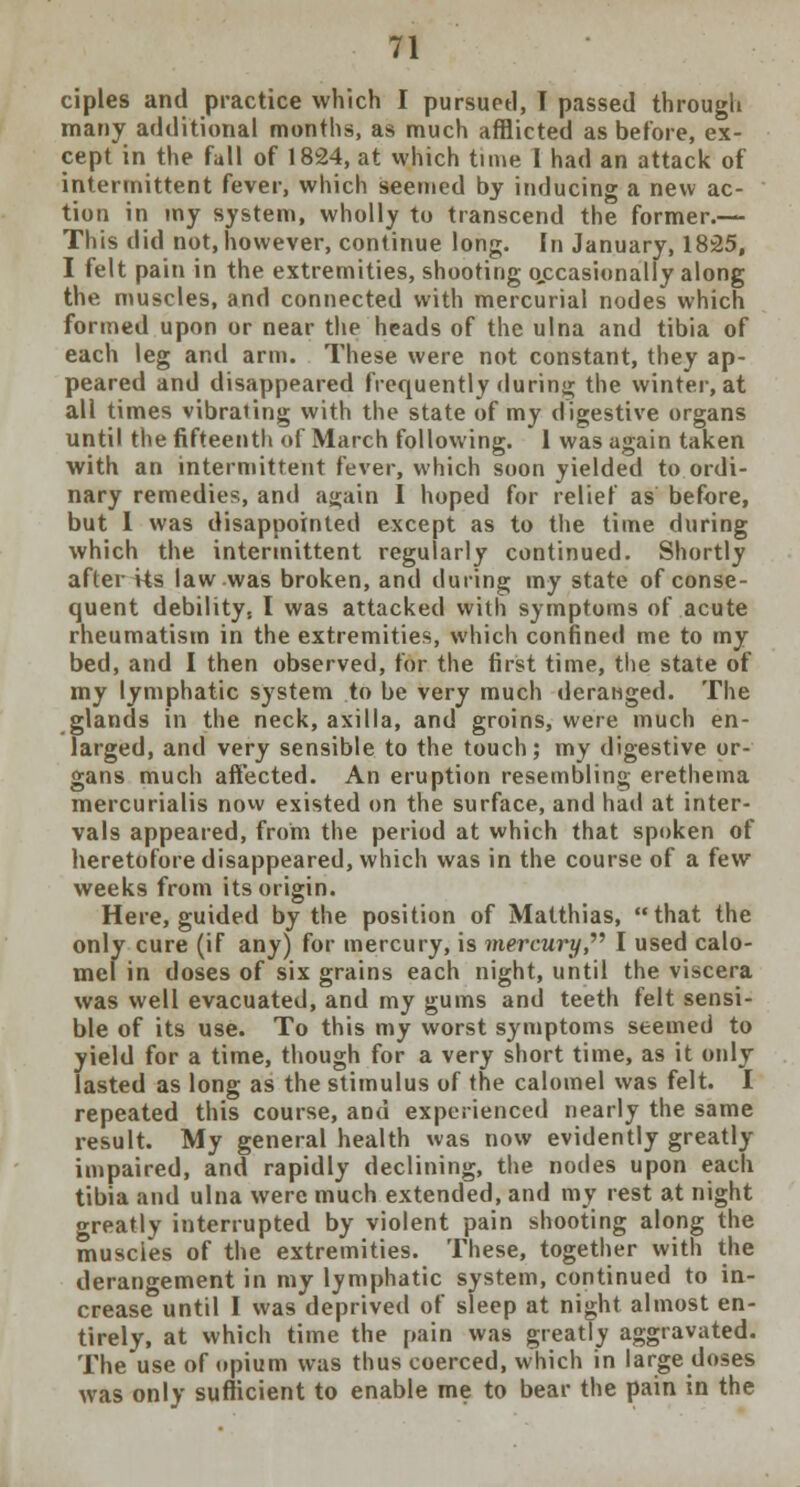 ciples and practice which I pursued, T passed through many additional months, as much afflicted as before, ex- cept in the fall of 1824, at which tune I had an attack of intermittent fever, which seemed by inducing a new ac- tion in my system, wholly to transcend the former.— This did not, however, continue long. In January, 1825, I felt pain in the extremities, shooting occasionally along the muscles, and connected with mercurial nodes which formed upon or near the heads of the ulna and tibia of each leg and arm. These were not constant, they ap- peared and disappeared frequently during the winter, at all times vibrating with the state of my digestive organs until the fifteenth of March following. 1 was again taken with an intermittent fever, which soon yielded to ordi- nary remedies, and a«;ain 1 hoped for relief as before, but I was disappointed except as to the time during which the intermittent regularly continued. Shortly after Us law was broken, and during my state of conse- quent debility, I was attacked with symptoms of acute rheumatism in the extremities, which confined me to my bed, and I then observed, for the first time, the state of my lymphatic system to be very much deranged. The glands in the neck, axilla, and groins, were much en- larged, and very sensible to the touch; my digestive or- gans much affected. An eruption resembling erethema mercurialis now existed on the surface, and had at inter- vals appeared, from the period at which that spoken of heretofore disappeared, which was in the course of a few weeks from its origin. Here, guided by the position of Matthias, that the only cure (if any) for mercury, is mercury, I used calo- mel in doses of six grains each night, until the viscera was well evacuated, and my gums and teeth felt sensi- ble of its use. To this my worst symptoms seemed to yield for a time, though for a very short time, as it only lasted as long as the stimulus of the calomel was felt. I repeated this course, and experienced nearly the same result. My general health was now evidently greatly impaired, and rapidly declining, the nodes upon each tibia and ulna were much extended, and my rest at night greatly interrupted by violent pain shooting along the muscies of the extremities. These, together with the derangement in my lymphatic system, continued to in- crease until I was deprived of sleep at night almost en- tirely, at which time the pain was greatly aggravated. The use of opium was thus coerced, which in large doses was only sufficient to enable me to bear the pain in the