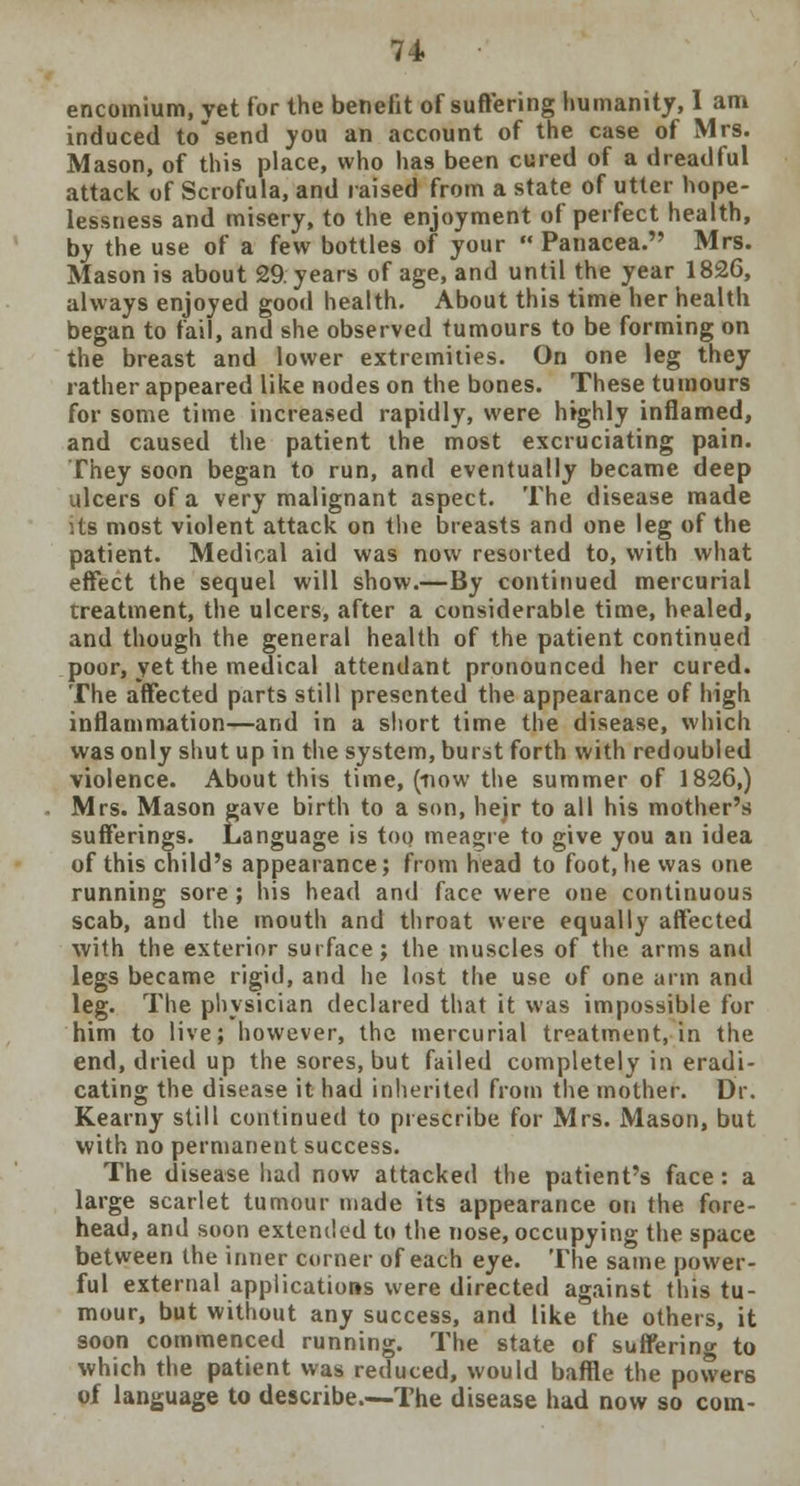 encomium, yet for the benefit of suffering humanity, I am induced tosend you an account of the case of Mrs. Mason, of this place, who has been cured of a dreadful attack of Scrofula, and raised from a state of utter hope- lessness and misery, to the enjoyment of perfect health, by the use of a few bottles of your  Panacea. Mrs. Mason is about 29 years of age, and until the year 1826, always enjoyed good health. About this time her health began to fail, and she observed tumours to be forming on the breast and lower extremities. On one leg they rather appeared like nodes on the bones. These tumours for some time increased rapidly, were highly inflamed, and caused the patient the most excruciating pain. They soon began to run, and eventually became deep ulcers of a very malignant aspect. The disease made :ts most violent attack on the breasts and one leg of the patient. Medical aid was now resorted to, with what effect the sequel will show.—By continued mercurial treatment, the ulcers, after a considerable time, healed, and though the general health of the patient continued poor, yet the medical attendant pronounced her cured. The affected parts still presented the appearance of high inflammation—and in a short time the disease, which was only shut up in the system, burst forth with redoubled violence. About this time, (now the summer of 1826,) Mrs. Mason gave birth to a son, hejr to all his mother's sufferings. Language is too meagre to give you an idea of this child's appearance; from head to foot, he was one running sore; his head and face were one continuous scab, and the mouth and throat were equally affected with the exterior surface; the muscles of the arms and legs became rigid, and he lost the use of one arm and leg. The physician declared that it was impossible for him to live; however, the mercurial treatment, in the end, dried up the sores, but failed completely in eradi- cating the disease it had inherited from the mother. Dr. Kearny still continued to prescribe for Mrs. Mason, but with no permanent success. The disease had now attacked the patient's face: a large scarlet tumour made its appearance on the fore- head, and soon extended to the nose, occupying the space between the inner corner of each eye. The same power- ful external applications were directed against this tu- mour, but without any success, and like the others, it soon commenced running. The state of suffering to which the patient was reduced, would baffle the powers of language to describe.—The disease had now so com-
