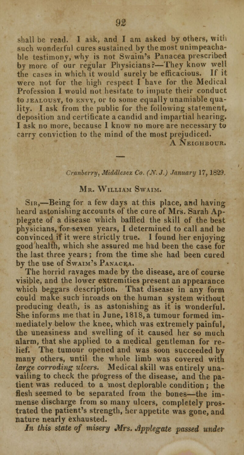 shall be read. I ask, and I am asked by others, with such wonderful cures sustained by the most unimpeacha- ble testimony, why is not Svvaim's Panacea prescribed by more of our regular Physicians?—They know well the cases in which it would surely be efficacious. If it were not for the high respect I have for the Medical Profession I would not hesitate to impute their conduct to jealousy, to envy, or to some equally unamiable qua- lity. I ask from the public for the following statement, deposition and certificate a candid and impartial hearing. I ask no more, because I know no more are necessary to carry conviction to the mind of the most prejudiced. A Neighbour. Cranberry, Middlesex Co. (TV. J.) January 17,1829. Mr. William Swaim. Sir,—Being for a few days at this place, and having heard astonishing accounts of the cure of Mrs. Sarah Ap- plegate of a disease which baffled the skill of the best physicians, for seven years, I determined to call and be convinced if it were strictly true. I found her enjoying good health, which she assured me had been the case for the last three years; from the time she had been cured by the use of Swaim's Panacea. The horrid ravages made by the disease, are of course visible, and the lower extremities present an appearance which beggars description. That disease in any form could make such inroads on the human system without producing death, is as astonishing as it is wonderful. She informs me that in June, 1818, a tumour formed im- mediately below the knee, which was extremely painful, the uneasiness and swelling of it caused her so much alarm, that she applied to a medical gentleman for re- lief. The tumour opened and was soon succeeded by many others, until the whole limb was covered with large corroding ulcers. Medical skill was entirely una- vailing to check the progress of the disease, and the pa- tient was reduced to a most deplorable condition; the flesh seemed to be separated from the bones—the im- mense discharge from so many ulcers, completely pros- trated the patient's strength, her appetite was gone, and nature nearly exhausted. In this state of misery Mrs. Applegate passed under