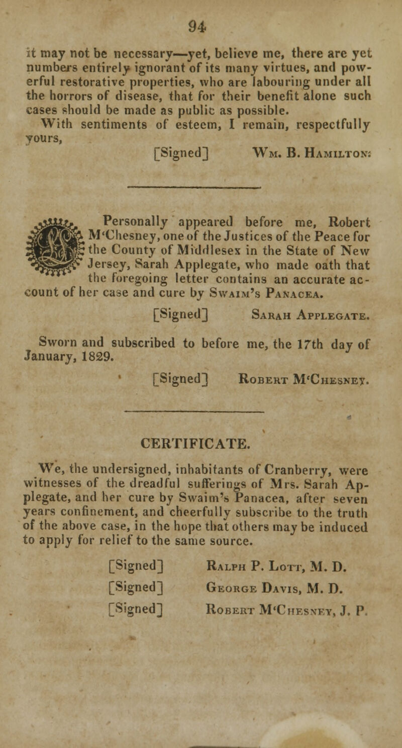 it may not be necessary—yet, believe me, there are yet numbers entirely ignorant of its many virtues, and pow- erful restorative properties, who are labouring under all the horrors of disease, that for their benefit alone such cases should be made as public as possible. With sentiments of esteem, I remain, respectfully yours, [Signed] Wm. B. Hamilton-. \£%&k-r Personally appeared before me, Robert 3flfw§&, M'Chesney, one of the Justices of the Peace for HwS^lPBthe County of Middlesex in the State of New «3jj3^i|jv Jersey, Sarah Applegate, who made oath that the foregoing letter contains an accurate ac- count of her case and cure by Swaim's Panacea. [Signed] Sarah Applegate. Sworn and subscribed to before me, the 17th day of January, 1829. [Signed] Robert M'Chesney. CERTIFICATE. We, the undersigned, inhabitants of Cranberry, were witnesses of the dreadful sufferings of Mrs. Sarah Ap- plegate, and her cure by Swaim's Panacea, after seven years confinement, and cheerfully subscribe to the truth of the above case, in the hope that others may be induced to apply for relief to the same source. [Signed] Ralph P. Lott, M. D. [Signed] George Davis, M. D. [Signed] Robert M'Chesney, J. P.