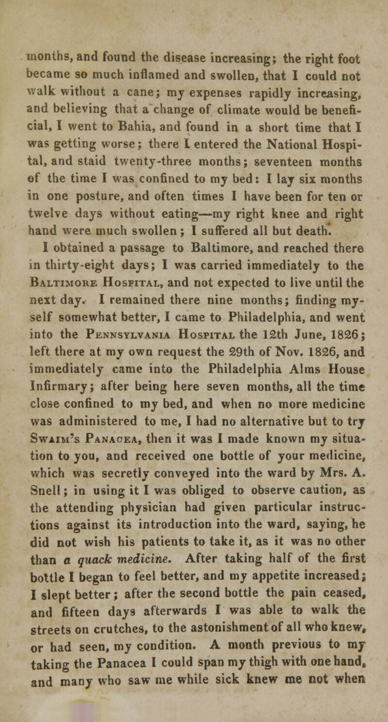 months, and found the disease increasing; the right foot became so much inflamed and swollen, that I could not walk without a cane; my expenses rapidly increasing, and believing that a change of climate would be benefi- cial, I went to Bahia, and found in a short time that I was getting worse; there I entered the National Hospi- tal, and staid twenty-three months; seventeen months of the time I was confined to my bed: I lay six months in one posture, and often times I have been for ten or twelve days without eating—my right knee and right hand were much swollen ; 1 suffered all but death. I obtained a passage to Baltimore, and reached there in thirty-eight days; I was carried immediately to the Baltimore Hospital, and not expected to live until the next day. I remained there nine months; finding my- self somewhat better, I came to Philadelphia, and went into the Pennsylvania Hospital the 12th June, 1826; left there at my own request the 29th of Nov. 1826, and immediately came into the Philadelphia Alms House Infirmary; after being here seven months, all the time close confined to my bed, and when no more medicine was administered to me, I had no alternative but to try Swaim's Panacea, then it was I made known my situa- tion to you, and received one bottle of your medicine, which was secretly conveyed into the ward by Mrs. A. Snell; in using it I was obliged to observe caution, as the attending physician had given particular instruc- tions against its introduction into the ward, saying, he did not wish his patients to take it, as it was no other than a quack medicine. After taking half of the first bottle I began to feel better, and my appetite increased; I slept better; after the second bottle the pain ceased, and fifteen days afterwards I was able to walk the streets on crutches, to the astonishment of all who knew, or had seen, my condition. A month previous to my taking the Panacea I could span my thigh with one hand, and many who saw me while sick knew me not when